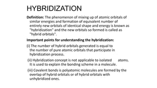 HYBRIDIZATION
Definition: The phenomenon of mixing up of atomic orbitals of
similar energies and formation of equivalent number of
entirely new orbitals of identical shape and energy is known as
"hybridization" and the new orbitals so formed is called as
"hybrid orbitals".
Important points for understanding the hybridization:
(i) The number of hybrid orbitals generated is equal to
the number of pure atomic orbitals that participate in
hybridization process.
(ii) Hybridization concept is not applicable to isolated atoms.
It is used to explain the bonding scheme in a molecule.
(iii) Covalent bonds is polyatomic molecules are formed by the
overlap of hybrid orbitals or of hybrid orbitals with
unhybridized ones.
 