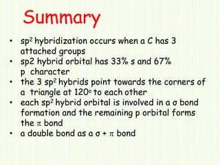 • sp2 hybridization occurs when a C has 3
attached groups
• sp2 hybrid orbital has 33% s and 67%
p character
• the 3 sp2 hybrids point towards the corners of
a triangle at 120o to each other
• each sp2 hybrid orbital is involved in a σ bond
formation and the remaining p orbital forms
the  bond
• a double bond as a σ +  bond
Summary
 