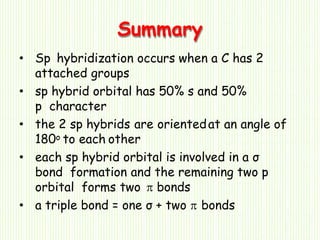 Summary
• Sp hybridization occurs when a C has 2
attached groups
• sp hybrid orbital has 50% s and 50%
p character
• the 2 sp hybrids are orientedat an angle of
180o to each other
• each sp hybrid orbital is involved in a σ
bond formation and the remaining two p
orbital forms two  bonds
• a triple bond = one σ + two  bonds
 