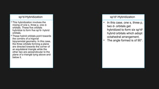 • This hybridization involves the
mixing of one s, three p, one d-
orbitals. These five orbitals
hybridize to form five sp3
d- hybrid
orbitals.
• These hybrid orbitals point towards
the corners of a trigonal
bipyramidal geometry. In this case,
the three orbitals forming a plane
are directed towards the corner of
an equilateral triangle while the
other two are perpendicular to the
plane of a triangle lying above and
below it.
• In this case, one s, three p,
two d- orbitals get
hybridized to form six sp3
d2
hybrid orbitals which adopt
octahedral arrangement.
• The angle formed is of 90°.
sp3
d-Hybridization sp3
d2
-Hybridization
 
