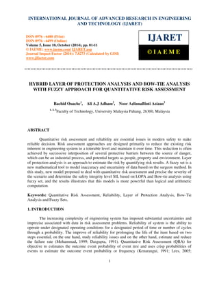 International Journal of Advanced Research in Engineering and Technology (IJARET), ISSN 0976 – 6480(Print),
ISSN 0976 – 6499(Online) Volume 5, Issue 10, October (2014), pp. 01-11 © IAEME
1
HYBRID LAYER OF PROTECTION ANALYSIS AND BOW-TIE ANALYSIS
WITH FUZZY APPROACH FOR QUANTITATIVE RISK ASSESSMENT
Rachid Ouache1
, Ali A.J Adham2
, Noor AzlinnaBinti Azizan3
1, 2, 3
Faculty of Technology, University Malaysia Pahang, 26300, Malaysia
ABSTRACT
Quantitative risk assessment and reliability are essential issues in modern safety to make
reliable decision. Risk assessment approaches are designed primarily to reduce the existing risk
inherent in engineering system to a tolerable level and maintain it over time. This reduction is often
achieved by successive interposition of several protective barriers between the source of danger,
which can be an industrial process, and potential targets as people, property and environment. Layer
of protection analysis is an approach to estimate the risk by quantifying risk results. A fuzzy set is a
new mathematical tool to model inaccuracy and uncertainty of data based on the surgeon method. In
this study, new model proposed to deal with quantitative risk assessment and precise the severity of
the scenario and determine the safety integrity level SIL based on LOPA and Bow-tie analysis using
fuzzy set, and the results illustrates that this models is more powerful than logical and arithmetic
computation.
Keywords: Quantitative Risk Assessment, Reliability, Layer of Protection Analysis, Bow-Tie
Analysis and Fuzzy Sets.
1. INTRODUCTION
The increasing complexity of engineering system has imposed substantial uncertainties and
imprecise associated with data in risk assessment problems. Reliability of system is the ability to
operate under designated operating conditions for a designated period of time or number of cycles
through a probability. The improve of reliability for prolonging the life of the item based on two
steps essential, on the one hand, study reliability issues and on the other hand, estimate and reduce
the failure rate (Mohammad, 1999; Dasgupta, 1991). Quantitative Risk Assessment (QRA) for
objective to estimates the outcome event probability of event tree and uses crisp probabilities of
events to estimate the outcome event probability or frequency (Kenarangui, 1991; Lees, 2005;
INTERNATIONAL JOURNAL OF ADVANCED RESEARCH IN ENGINEERING
AND TECHNOLOGY (IJARET)
ISSN 0976 - 6480 (Print)
ISSN 0976 - 6499 (Online)
Volume 5, Issue 10, October (2014), pp. 01-11
© IAEME: www.iaeme.com/ IJARET.asp
Journal Impact Factor (2014): 7.8273 (Calculated by GISI)
www.jifactor.com
IJARET
© I A E M E
 