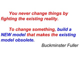 You never change things by 
fighting the existing reality. 
To change something, build a 
NEW model that makes the existing 
model obsolete. 
Buckminster Fuller 
 