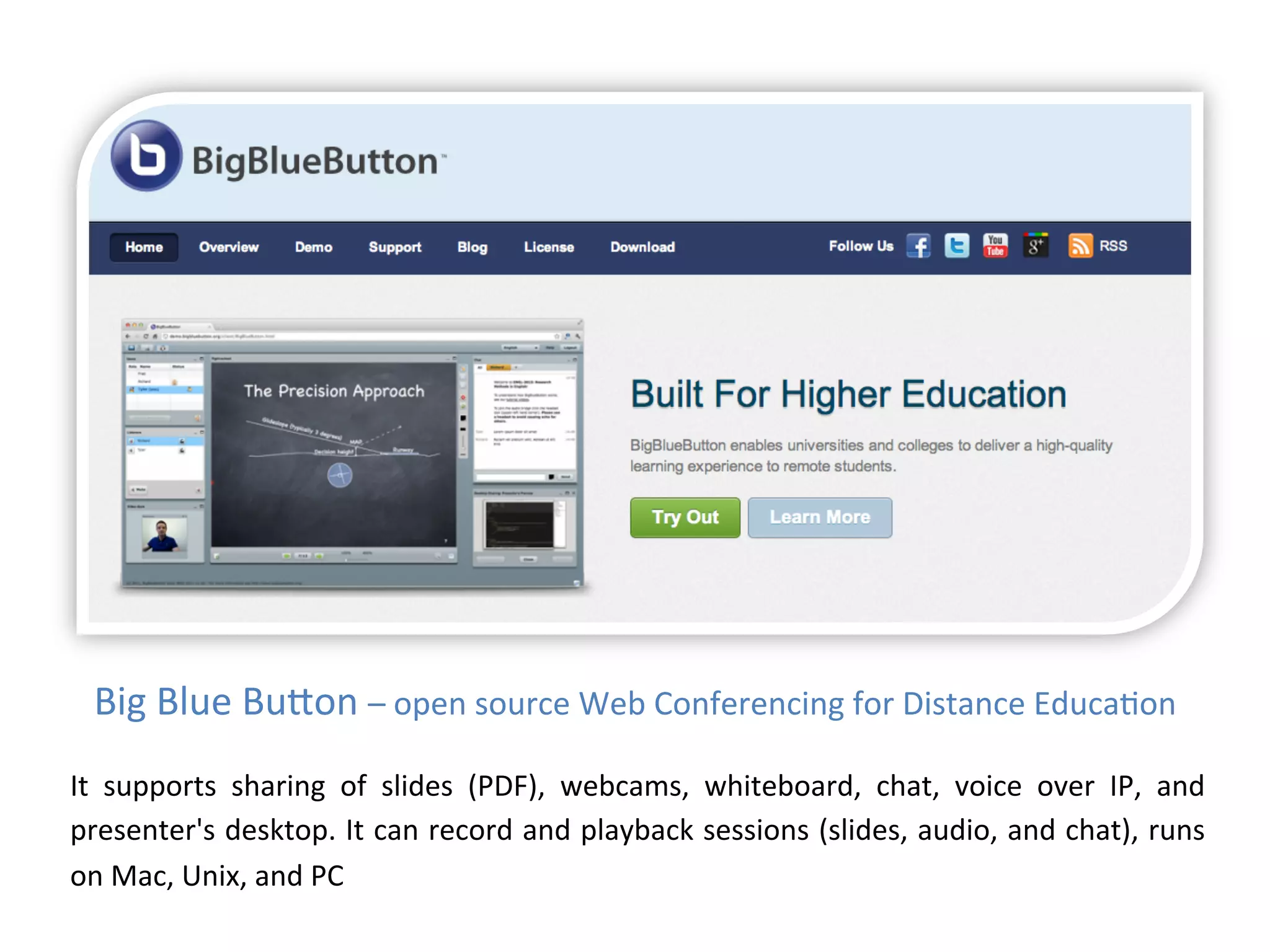 Big	
  Blue	
  Budon	
  –	
  open	
  source	
  Web	
  Conferencing	
  for	
  Distance	
  Educa1on	
  
It	
   supports	
   sharing	
   of	
   slides	
   (PDF),	
   webcams,	
   whiteboard,	
   chat,	
   voice	
   over	
   IP,	
   and	
  
presenter's	
  desktop.	
  It	
  can	
  record	
  and	
  playback	
  sessions	
  (slides,	
  audio,	
  and	
  chat),	
  runs	
  
on	
  Mac,	
  Unix,	
  and	
  PC	
  
 