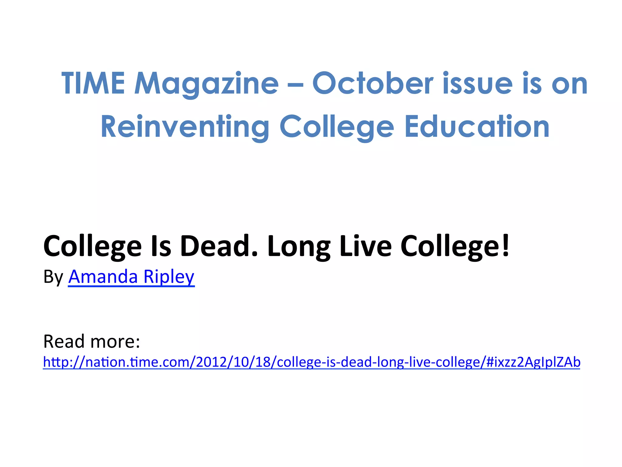 TIME Magazine – October issue is on
          Reinventing College Education


College	
  Is	
  Dead.	
  Long	
  Live	
  College!	
  
By	
  Amanda	
  Ripley	
  
	
  
Read	
  more:	
  
hdp://na1on.1me.com/2012/10/18/college-­‐is-­‐dead-­‐long-­‐live-­‐college/#ixzz2AgIplZAb	
  
 