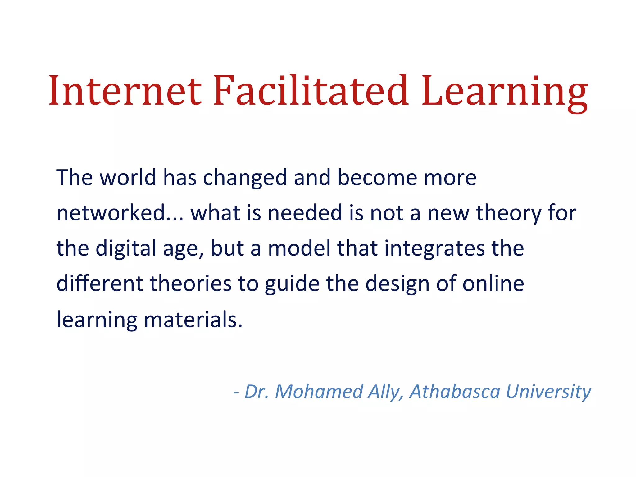 Internet	
  Facilitated	
  Learning	
  
The	
  world	
  has	
  changed	
  and	
  become	
  more	
  
networked...	
  what	
  is	
  needed	
  is	
  not	
  a	
  new	
  theory	
  for	
  
the	
  digital	
  age,	
  but	
  a	
  model	
  that	
  integrates	
  the	
  
diﬀerent	
  theories	
  to	
  guide	
  the	
  design	
  of	
  online	
  
learning	
  materials.	
  
	
  
                           -­‐	
  Dr.	
  Mohamed	
  Ally,	
  Athabasca	
  University	
  
 