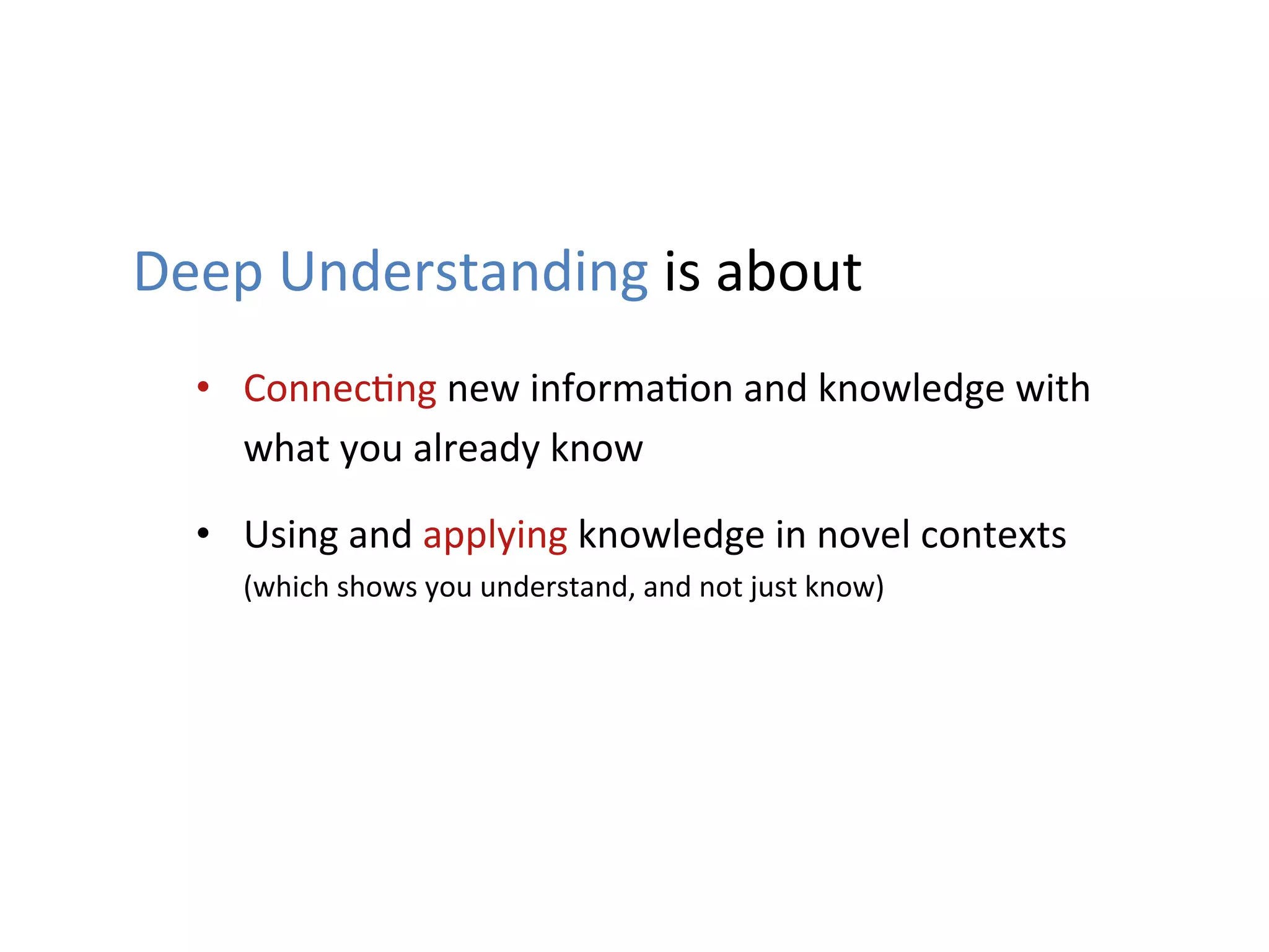 Deep	
  Understanding	
  is	
  about	
  
   •  Connec1ng	
  new	
  informa1on	
  and	
  knowledge	
  with	
  
      what	
  you	
  already	
  know	
  

   •  Using	
  and	
  applying	
  knowledge	
  in	
  novel	
  contexts	
  
      (which	
  shows	
  you	
  understand,	
  and	
  not	
  just	
  know)	
  	
  
 
