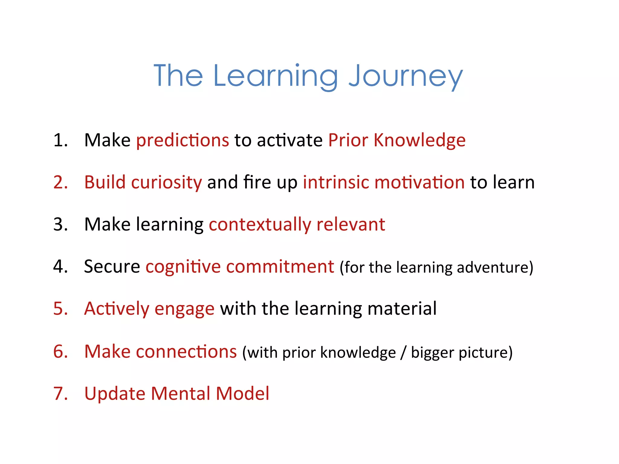 The Learning Journey

1.  Make	
  predic1ons	
  to	
  ac1vate	
  Prior	
  Knowledge	
  

2.  Build	
  curiosity	
  and	
  ﬁre	
  up	
  intrinsic	
  mo1va1on	
  to	
  learn	
  

3.  Make	
  learning	
  contextually	
  relevant	
  	
  

4.  Secure	
  cogni1ve	
  commitment	
  (for	
  the	
  learning	
  adventure)	
  

5.  Ac1vely	
  engage	
  with	
  the	
  learning	
  material	
  

6.  Make	
  connec1ons	
  (with	
  prior	
  knowledge	
  /	
  bigger	
  picture)	
  

7.  Update	
  Mental	
  Model	
  
 