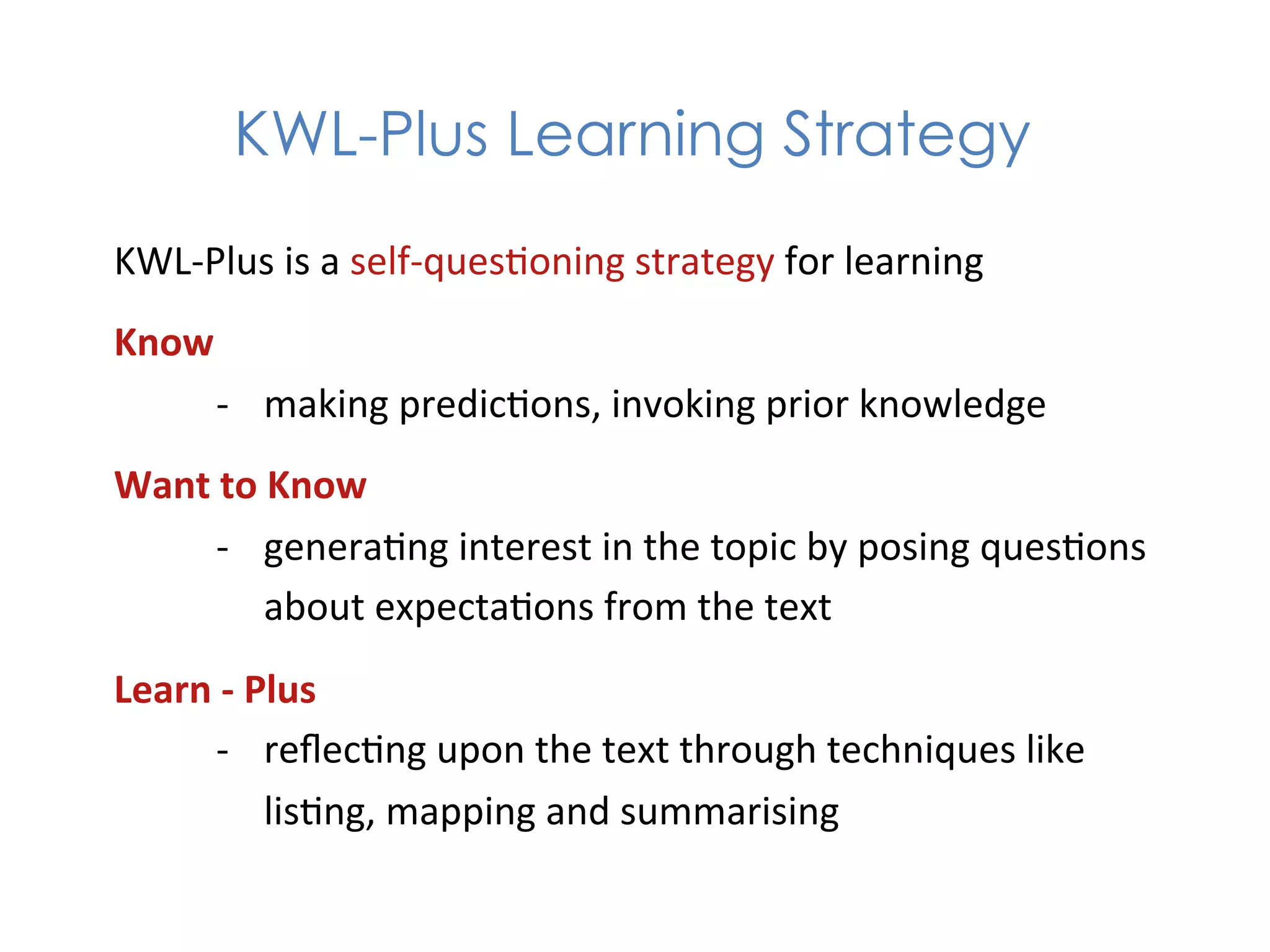 KWL-Plus Learning Strategy
KWL-­‐Plus	
  is	
  a	
  self-­‐ques1oning	
  strategy	
  for	
  learning	
  
Know	
  
     -­‐  making	
  predic1ons,	
  invoking	
  prior	
  knowledge	
  
Want	
  to	
  Know	
  
      -­‐  genera1ng	
  interest	
  in	
  the	
  topic	
  by	
  posing	
  ques1ons	
  
             about	
  expecta1ons	
  from	
  the	
  text	
  
Learn	
  -­‐	
  Plus	
  
       -­‐  reﬂec1ng	
  upon	
  the	
  text	
  through	
  techniques	
  like	
  
                 lis1ng,	
  mapping	
  and	
  summarising	
  
 
