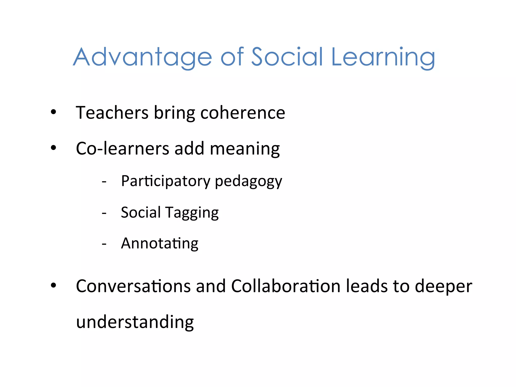 Advantage of Social Learning

•  Teachers	
  bring	
  coherence	
  
•  Co-­‐learners	
  add	
  meaning	
  
        -­‐  Par1cipatory	
  pedagogy	
  
        -­‐  Social	
  Tagging	
  
        -­‐  Annota1ng	
  

•  Conversa1ons	
  and	
  Collabora1on	
  leads	
  to	
  deeper	
  
    understanding	
  
 