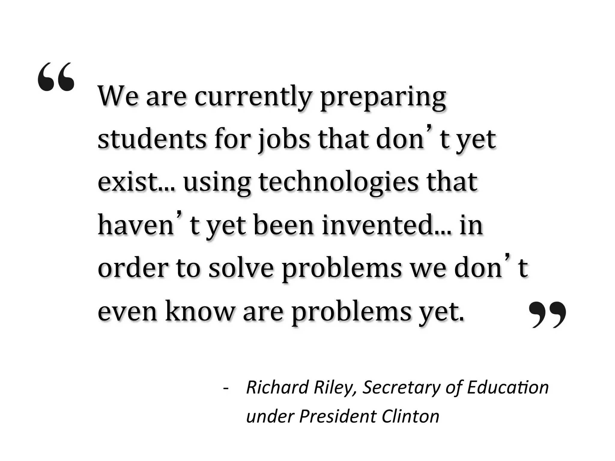 We	
  are	
  currently	
  preparing	
  
students	
  for	
  jobs	
  that	
  don’t	
  yet	
  
exist...	
  using	
  technologies	
  that	
  
haven’t	
  yet	
  been	
  invented...	
  in	
  
order	
  to	
  solve	
  problems	
  we	
  don’t	
  
even	
  know	
  are	
  problems	
  yet.	
  

              -­‐  Richard	
  Riley,	
  Secretary	
  of	
  Educa3on	
  	
  
                   under	
  President	
  Clinton	
  
 