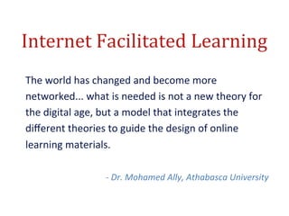 Internet	
  Facilitated	
  Learning	
  
The	
  world	
  has	
  changed	
  and	
  become	
  more	
  
networked...	
  what	
  is	
  needed	
  is	
  not	
  a	
  new	
  theory	
  for	
  
the	
  digital	
  age,	
  but	
  a	
  model	
  that	
  integrates	
  the	
  
diﬀerent	
  theories	
  to	
  guide	
  the	
  design	
  of	
  online	
  
learning	
  materials.	
  
	
  
                           -­‐	
  Dr.	
  Mohamed	
  Ally,	
  Athabasca	
  University	
  
 