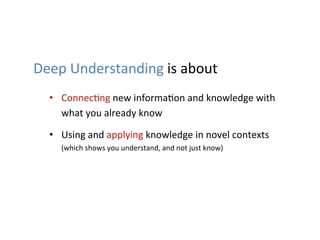 Deep	
  Understanding	
  is	
  about	
  
   •  Connec1ng	
  new	
  informa1on	
  and	
  knowledge	
  with	
  
      what	
  you	
  already	
  know	
  

   •  Using	
  and	
  applying	
  knowledge	
  in	
  novel	
  contexts	
  
      (which	
  shows	
  you	
  understand,	
  and	
  not	
  just	
  know)	
  	
  
 