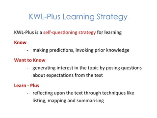KWL-Plus Learning Strategy
KWL-­‐Plus	
  is	
  a	
  self-­‐ques1oning	
  strategy	
  for	
  learning	
  
Know	
  
     -­‐  making	
  predic1ons,	
  invoking	
  prior	
  knowledge	
  
Want	
  to	
  Know	
  
      -­‐  genera1ng	
  interest	
  in	
  the	
  topic	
  by	
  posing	
  ques1ons	
  
             about	
  expecta1ons	
  from	
  the	
  text	
  
Learn	
  -­‐	
  Plus	
  
       -­‐  reﬂec1ng	
  upon	
  the	
  text	
  through	
  techniques	
  like	
  
                 lis1ng,	
  mapping	
  and	
  summarising	
  
 