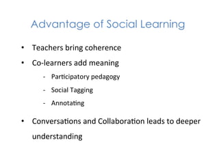 Advantage of Social Learning

•  Teachers	
  bring	
  coherence	
  
•  Co-­‐learners	
  add	
  meaning	
  
        -­‐  Par1cipatory	
  pedagogy	
  
        -­‐  Social	
  Tagging	
  
        -­‐  Annota1ng	
  

•  Conversa1ons	
  and	
  Collabora1on	
  leads	
  to	
  deeper	
  
    understanding	
  
 