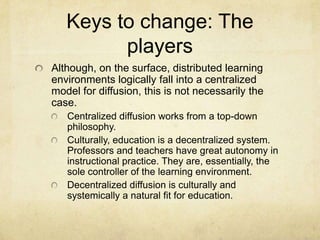 Keys to change: The playersAlthough, on the surface, distributed learning environments logically fall into a centralized model for diffusion, this is not necessarily the case.Centralized diffusion works from a top-down philosophy.Culturally, education is a decentralized system. Professors and teachers have great autonomy in instructional practice. They are, essentially, the sole controller of the learning environment.Decentralized diffusion is culturally and systemically a natural fit for education. 