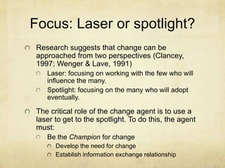 Focus: Laser or spotlight?Research suggests that change can be approached from two perspectives (Clancey, 1997; Wenger & Lave, 1991)Laser: focusing on working with the few who will influence the many.Spotlight: focusing on the many who will adopt eventually.The critical role of the change agent is to use a laser to get to the spotlight. To do this, the agent must: Be the Champion for changeDevelop the need for changeEstablish information exchange relationship 