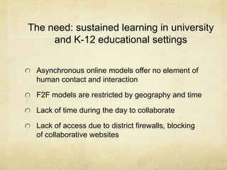 The need: sustained learning in university and K-12 educational settingsAsynchronous online models offer no element of human contact and interactionF2F models are restricted by geography and timeLack of time during the day to collaborateLack of access due to district firewalls, blocking of collaborative websites