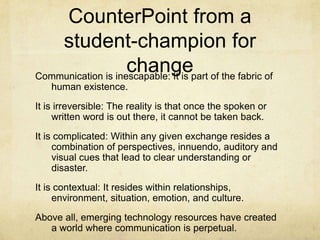 CounterPoint from a student-champion for changeCommunication is inescapable: It is part of the fabric of human existence.It is irreversible: The reality is that once the spoken or written word is out there, it cannot be taken back.It is complicated: Within any given exchange resides a combination of perspectives, innuendo, auditory and visual cues that lead to clear understanding or disaster.It is contextual: It resides within relationships, environment, situation, emotion, and culture.Above all, emerging technology resources have created a world where communication is perpetual. 