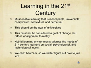 Learning in the 21st CenturyMust enable learning that is inescapable, irreversible, complicated, contextual, and perpetual. This should be the goal of universitiesThis must not be considered a goal of change, but rather, of alignment to reality. Hybrid learning environments address the needs of 21st century learners on social, psychological, and technological levels. We can’t beat ‘em, so we better figure out how to join ‘em.