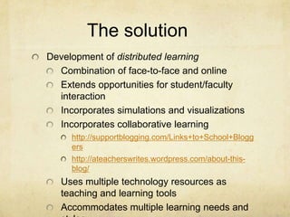 The solution	Development of distributed learningCombination of face-to-face and onlineExtends opportunities for student/faculty interactionIncorporates simulations and visualizationsIncorporates collaborative learninghttp://supportblogging.com/Links+to+School+Bloggershttp://ateacherswrites.wordpress.com/about-this-blog/Uses multiple technology resources as teaching and learning toolsAccommodates multiple learning needs and styles 