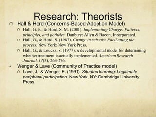 Research: TheoristsHall & Hord (Concerns-Based Adoption Model)Hall, G. E., & Hord, S. M. (2001). Implementing Change: Patterns, principles, and potholes. Danbury: Allyn & Bacon, Incorporated.Hall, G., & Hord, S. (1987). Change in schools: Facilitating the process. New York: New York Press.Hall, G., & Loucks, S. (1977). A developmental model for determining whether treatment is actually implemented. American Research Journal, 14(3), 263-276.Wenger & Lave (Community of Practice model)Lave, J., & Wenger, E. (1991). Situated learning: Legitimate peripheral participation. New York, NY: Cambridge University Press.