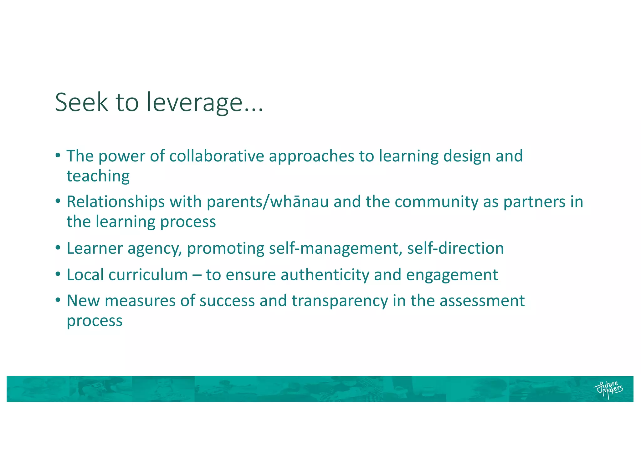 Seek to leverage...
• The power of collaborative approaches to learning design and
teaching
• Relationships with parents/whānau and the community as partners in
the learning process
• Learner agency, promoting self-management, self-direction
• Local curriculum – to ensure authenticity and engagement
• New measures of success and transparency in the assessment
process
 