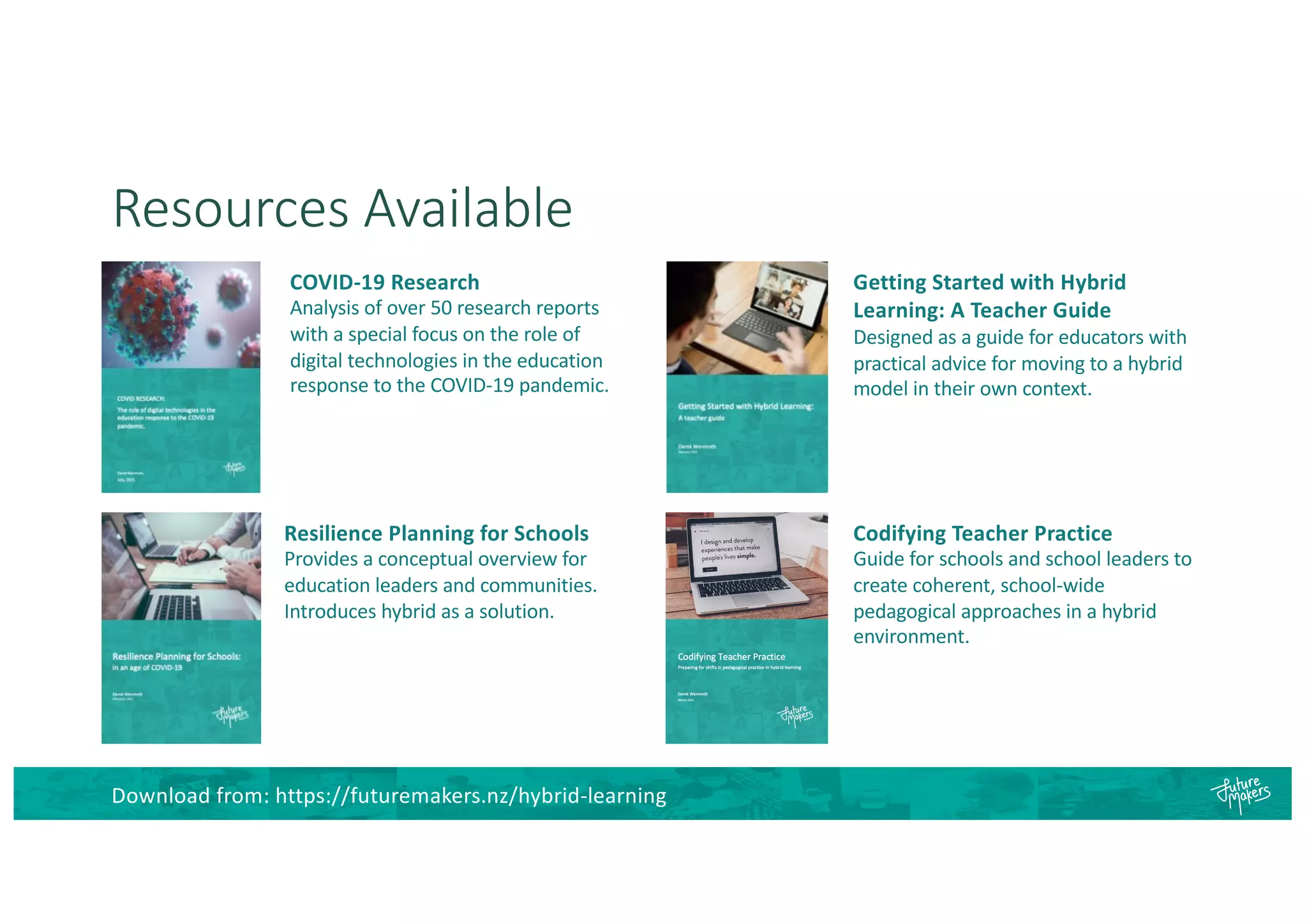 Resources Available
COVID-19 Research
Analysis of over 50 research reports
with a special focus on the role of
digital technologies in the education
response to the COVID-19 pandemic.
Resilience Planning for Schools
Provides a conceptual overview for
education leaders and communities.
Introduces hybrid as a solution.
Getting Started with Hybrid
Learning: A Teacher Guide
Designed as a guide for educators with
practical advice for moving to a hybrid
model in their own context.
Codifying Teacher Practice
Guide for schools and school leaders to
create coherent, school-wide
pedagogical approaches in a hybrid
environment.
Download from: https://futuremakers.nz/hybrid-learning
 