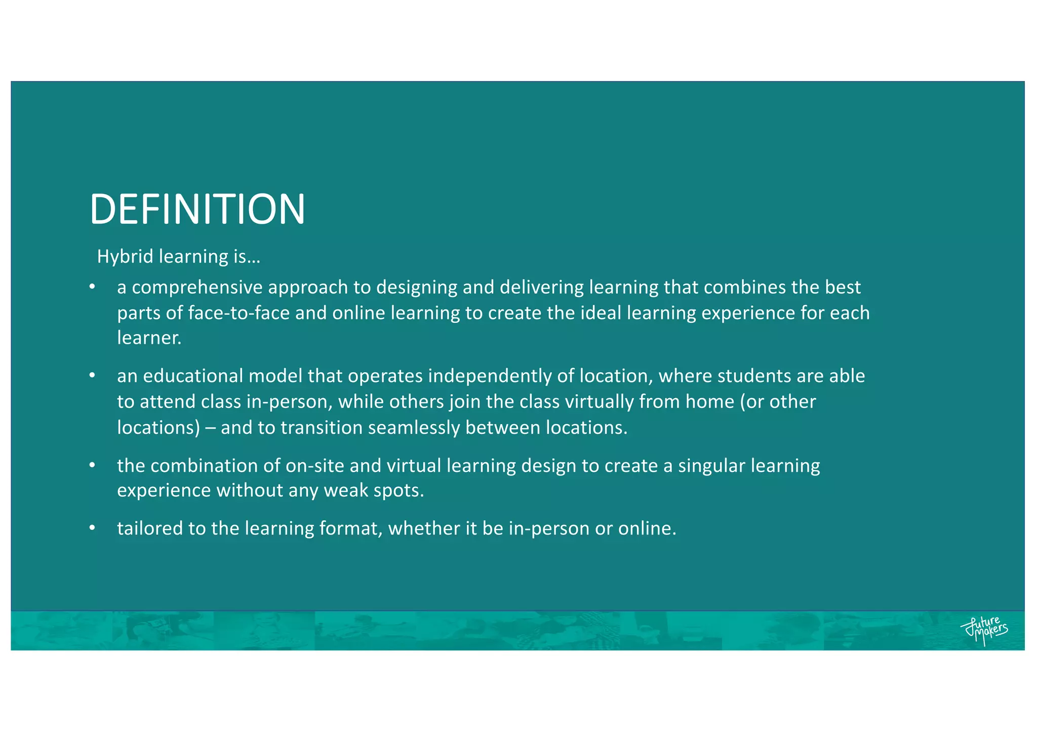 DEFINITION
• a comprehensive approach to designing and delivering learning that combines the best
parts of face-to-face and online learning to create the ideal learning experience for each
learner.
• an educational model that operates independently of location, where students are able
to attend class in-person, while others join the class virtually from home (or other
locations) – and to transition seamlessly between locations.
• the combination of on-site and virtual learning design to create a singular learning
experience without any weak spots.
• tailored to the learning format, whether it be in-person or online.
Hybrid learning is…
 