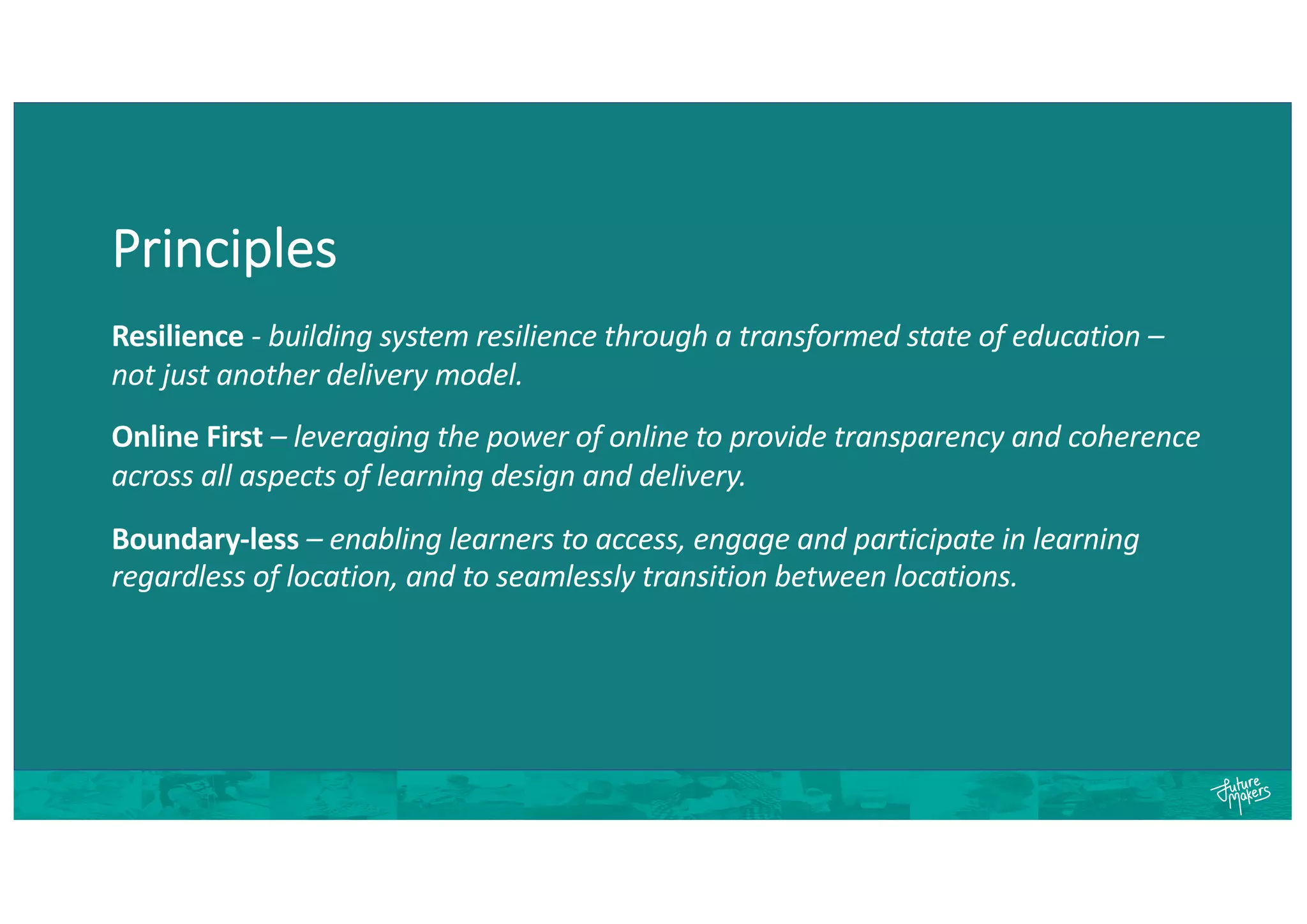 Principles
Resilience - building system resilience through a transformed state of education –
not just another delivery model.
Online First – leveraging the power of online to provide transparency and coherence
across all aspects of learning design and delivery.
Boundary-less – enabling learners to access, engage and participate in learning
regardless of location, and to seamlessly transition between locations.
 