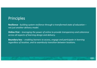 Principles
Resilience - building system resilience through a transformed state of education –
not just another delivery model.
Online First – leveraging the power of online to provide transparency and coherence
across all aspects of learning design and delivery.
Boundary-less – enabling learners to access, engage and participate in learning
regardless of location, and to seamlessly transition between locations.
 