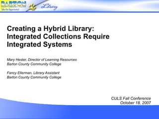 Creating a Hybrid Library: Integrated Collections Require Integrated Systems Mary Hester, Director of Learning Resources Barton County Community College Fancy Ellerman, Library Assistant Barton County Community College CULS Fall Conference October 18, 2007 