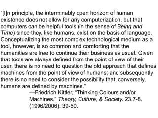 “[I]n principle, the interminably open horizon of human
existence does not allow for any computerization, but that
computers can be helpful tools (in the sense of Being and
Time) since they, like humans, exist on the basis of language.
Conceptualizing the most complex technological medium as a
tool, however, is so common and comforting that the
humanities are free to continue their business as usual. Given
that tools are always defined from the point of view of their
user, there is no need to question the old approach that defines
machines from the point of view of humans; and subsequently
there is no need to consider the possibility that, conversely,
humans are defined by machines.”
—Friedrich Kittler, “Thinking Colours and/or
Machines.” Theory, Culture, & Society. 23.7-8.
(1996/2006): 39-50.

 