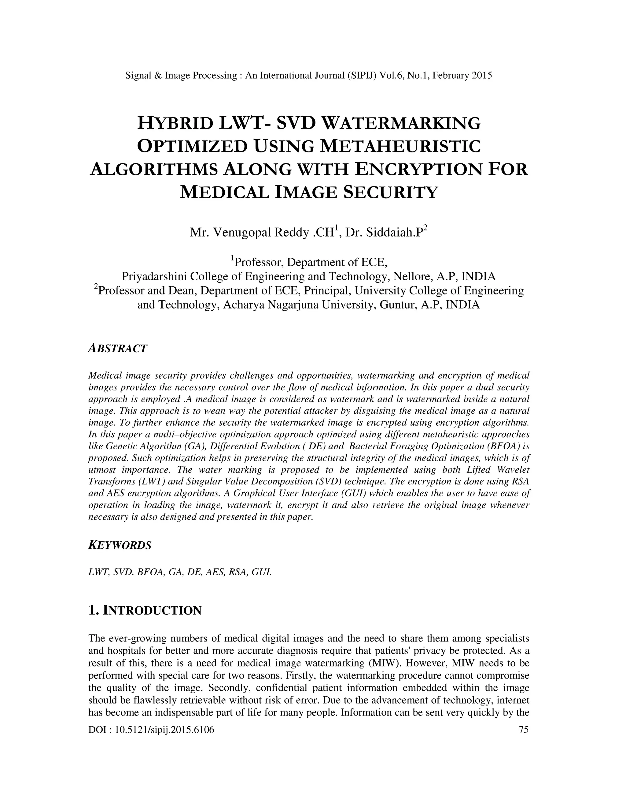 Signal & Image Processing : An International Journal (SIPIJ) Vol.6, No.1, February 2015 DOI : 10.5121/sipij.2015.6106 75 HYBRID LWT- SVD WATERMARKING OPTIMIZED USING METAHEURISTIC ALGORITHMS ALONG WITH ENCRYPTION FOR MEDICAL IMAGE SECURITY Mr. Venugopal Reddy .CH1 , Dr. Siddaiah.P2 1 Professor, Department of ECE, Priyadarshini College of Engineering and Technology, Nellore, A.P, INDIA 2 Professor and Dean, Department of ECE, Principal, University College of Engineering and Technology, Acharya Nagarjuna University, Guntur, A.P, INDIA ABSTRACT Medical image security provides challenges and opportunities, watermarking and encryption of medical images provides the necessary control over the flow of medical information. In this paper a dual security approach is employed .A medical image is considered as watermark and is watermarked inside a natural image. This approach is to wean way the potential attacker by disguising the medical image as a natural image. To further enhance the security the watermarked image is encrypted using encryption algorithms. In this paper a multi–objective optimization approach optimized using different metaheuristic approaches like Genetic Algorithm (GA), Differential Evolution ( DE) and Bacterial Foraging Optimization (BFOA) is proposed. Such optimization helps in preserving the structural integrity of the medical images, which is of utmost importance. The water marking is proposed to be implemented using both Lifted Wavelet Transforms (LWT) and Singular Value Decomposition (SVD) technique. The encryption is done using RSA and AES encryption algorithms. A Graphical User Interface (GUI) which enables the user to have ease of operation in loading the image, watermark it, encrypt it and also retrieve the original image whenever necessary is also designed and presented in this paper. KEYWORDS LWT, SVD, BFOA, GA, DE, AES, RSA, GUI. 1. INTRODUCTION The ever-growing numbers of medical digital images and the need to share them among specialists and hospitals for better and more accurate diagnosis require that patients' privacy be protected. As a result of this, there is a need for medical image watermarking (MIW). However, MIW needs to be performed with special care for two reasons. Firstly, the watermarking procedure cannot compromise the quality of the image. Secondly, confidential patient information embedded within the image should be flawlessly retrievable without risk of error. Due to the advancement of technology, internet has become an indispensable part of life for many people. Information can be sent very quickly by the 