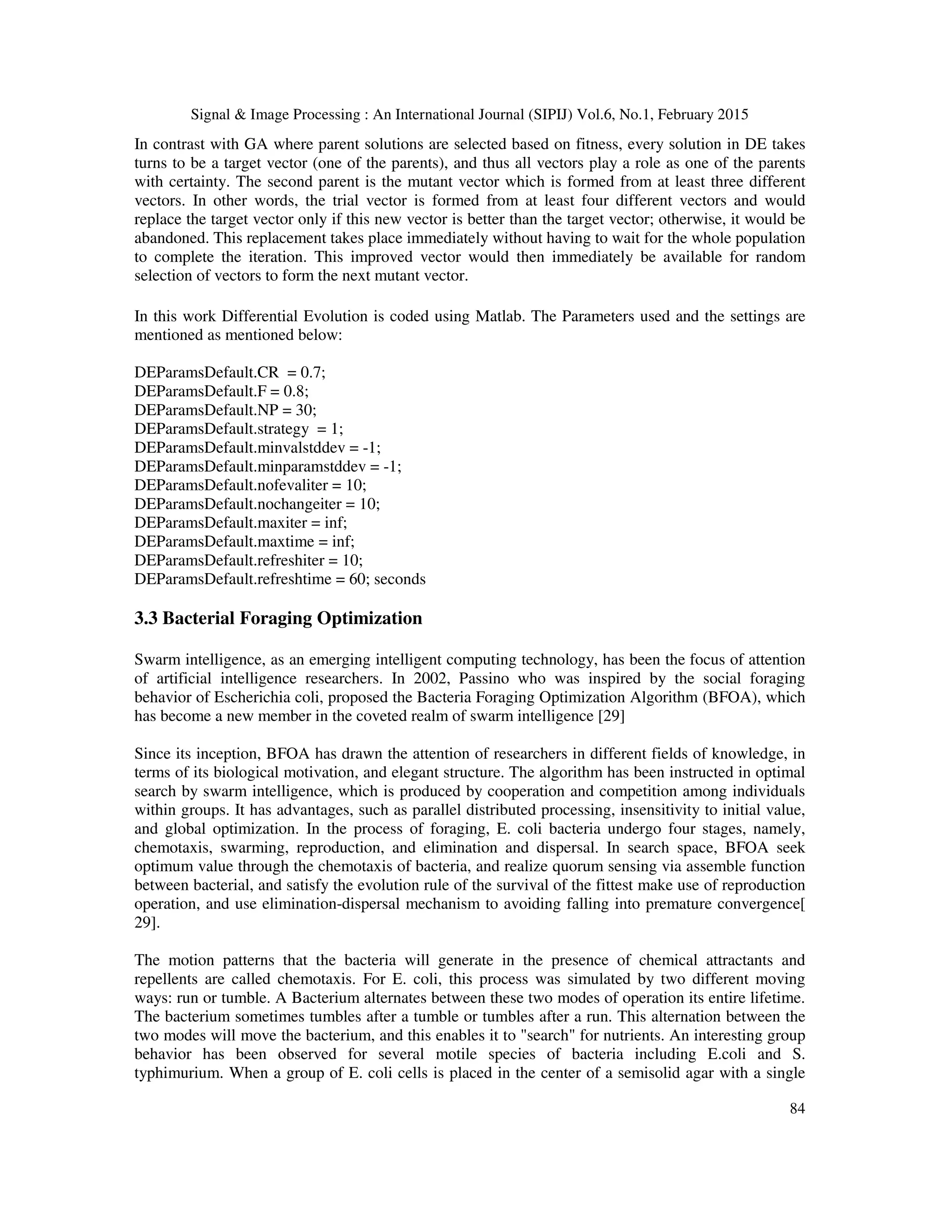 Signal & Image Processing : An International Journal (SIPIJ) Vol.6, No.1, February 2015 84 In contrast with GA where parent solutions are selected based on fitness, every solution in DE takes turns to be a target vector (one of the parents), and thus all vectors play a role as one of the parents with certainty. The second parent is the mutant vector which is formed from at least three different vectors. In other words, the trial vector is formed from at least four different vectors and would replace the target vector only if this new vector is better than the target vector; otherwise, it would be abandoned. This replacement takes place immediately without having to wait for the whole population to complete the iteration. This improved vector would then immediately be available for random selection of vectors to form the next mutant vector. In this work Differential Evolution is coded using Matlab. The Parameters used and the settings are mentioned as mentioned below: DEParamsDefault.CR = 0.7; DEParamsDefault.F = 0.8; DEParamsDefault.NP = 30; DEParamsDefault.strategy = 1; DEParamsDefault.minvalstddev = -1; DEParamsDefault.minparamstddev = -1; DEParamsDefault.nofevaliter = 10; DEParamsDefault.nochangeiter = 10; DEParamsDefault.maxiter = inf; DEParamsDefault.maxtime = inf; DEParamsDefault.refreshiter = 10; DEParamsDefault.refreshtime = 60; seconds 3.3 Bacterial Foraging Optimization Swarm intelligence, as an emerging intelligent computing technology, has been the focus of attention of artificial intelligence researchers. In 2002, Passino who was inspired by the social foraging behavior of Escherichia coli, proposed the Bacteria Foraging Optimization Algorithm (BFOA), which has become a new member in the coveted realm of swarm intelligence [29] Since its inception, BFOA has drawn the attention of researchers in different fields of knowledge, in terms of its biological motivation, and elegant structure. The algorithm has been instructed in optimal search by swarm intelligence, which is produced by cooperation and competition among individuals within groups. It has advantages, such as parallel distributed processing, insensitivity to initial value, and global optimization. In the process of foraging, E. coli bacteria undergo four stages, namely, chemotaxis, swarming, reproduction, and elimination and dispersal. In search space, BFOA seek optimum value through the chemotaxis of bacteria, and realize quorum sensing via assemble function between bacterial, and satisfy the evolution rule of the survival of the fittest make use of reproduction operation, and use elimination-dispersal mechanism to avoiding falling into premature convergence[ 29]. The motion patterns that the bacteria will generate in the presence of chemical attractants and repellents are called chemotaxis. For E. coli, this process was simulated by two different moving ways: run or tumble. A Bacterium alternates between these two modes of operation its entire lifetime. The bacterium sometimes tumbles after a tumble or tumbles after a run. This alternation between the two modes will move the bacterium, and this enables it to "search" for nutrients. An interesting group behavior has been observed for several motile species of bacteria including E.coli and S. typhimurium. When a group of E. coli cells is placed in the center of a semisolid agar with a single 
