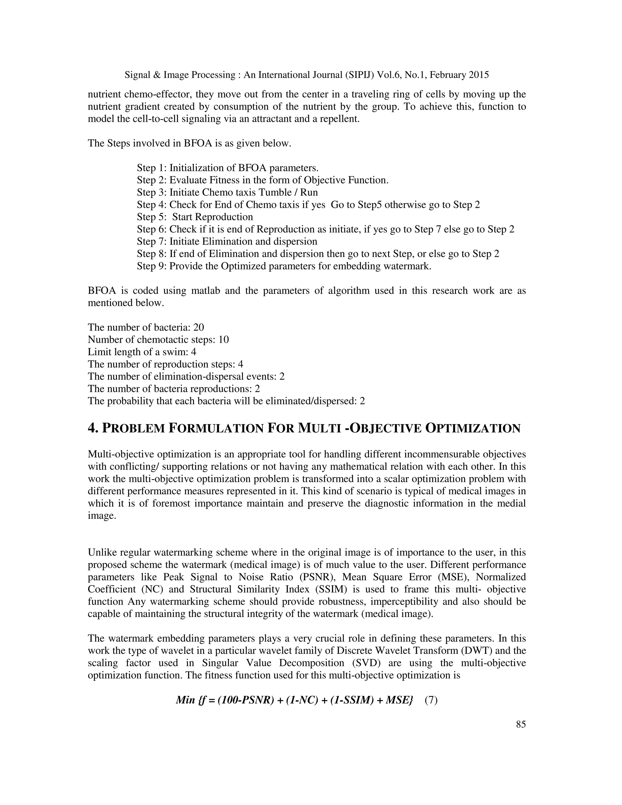 Signal & Image Processing : An International Journal (SIPIJ) Vol.6, No.1, February 2015 85 nutrient chemo-effector, they move out from the center in a traveling ring of cells by moving up the nutrient gradient created by consumption of the nutrient by the group. To achieve this, function to model the cell-to-cell signaling via an attractant and a repellent. The Steps involved in BFOA is as given below. Step 1: Initialization of BFOA parameters. Step 2: Evaluate Fitness in the form of Objective Function. Step 3: Initiate Chemo taxis Tumble / Run Step 4: Check for End of Chemo taxis if yes Go to Step5 otherwise go to Step 2 Step 5: Start Reproduction Step 6: Check if it is end of Reproduction as initiate, if yes go to Step 7 else go to Step 2 Step 7: Initiate Elimination and dispersion Step 8: If end of Elimination and dispersion then go to next Step, or else go to Step 2 Step 9: Provide the Optimized parameters for embedding watermark. BFOA is coded using matlab and the parameters of algorithm used in this research work are as mentioned below. The number of bacteria: 20 Number of chemotactic steps: 10 Limit length of a swim: 4 The number of reproduction steps: 4 The number of elimination-dispersal events: 2 The number of bacteria reproductions: 2 The probability that each bacteria will be eliminated/dispersed: 2 4. PROBLEM FORMULATION FOR MULTI -OBJECTIVE OPTIMIZATION Multi-objective optimization is an appropriate tool for handling different incommensurable objectives with conflicting/ supporting relations or not having any mathematical relation with each other. In this work the multi-objective optimization problem is transformed into a scalar optimization problem with different performance measures represented in it. This kind of scenario is typical of medical images in which it is of foremost importance maintain and preserve the diagnostic information in the medial image. Unlike regular watermarking scheme where in the original image is of importance to the user, in this proposed scheme the watermark (medical image) is of much value to the user. Different performance parameters like Peak Signal to Noise Ratio (PSNR), Mean Square Error (MSE), Normalized Coefficient (NC) and Structural Similarity Index (SSIM) is used to frame this multi- objective function Any watermarking scheme should provide robustness, imperceptibility and also should be capable of maintaining the structural integrity of the watermark (medical image). The watermark embedding parameters plays a very crucial role in defining these parameters. In this work the type of wavelet in a particular wavelet family of Discrete Wavelet Transform (DWT) and the scaling factor used in Singular Value Decomposition (SVD) are using the multi-objective optimization function. The fitness function used for this multi-objective optimization is Min {f = (100-PSNR) + (1-NC) + (1-SSIM) + MSE} (7) 