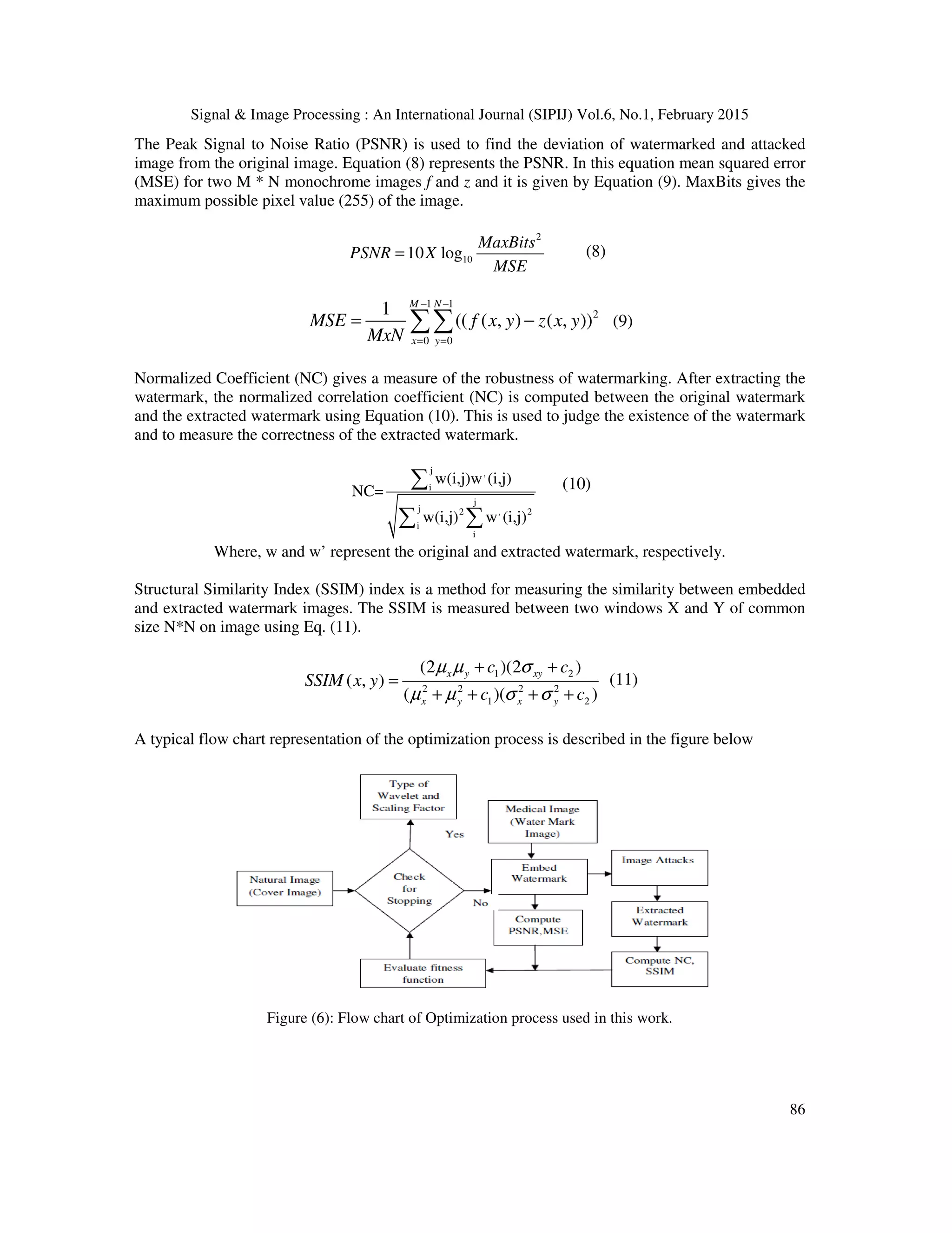 Signal & Image Processing : An International Journal (SIPIJ) Vol.6, No.1, February 2015 86 The Peak Signal to Noise Ratio (PSNR) is used to find the deviation of watermarked and attacked image from the original image. Equation (8) represents the PSNR. In this equation mean squared error (MSE) for two M * N monochrome images f and z and it is given by Equation (9). MaxBits gives the maximum possible pixel value (255) of the image. 2 1010 log MaxBits PSNR X MSE = (8) 1 1 2 0 0 1 (( ( , ) ( , )) M N x y MSE f x y z x y MxN − − = = = −∑∑ (9) Normalized Coefficient (NC) gives a measure of the robustness of watermarking. After extracting the watermark, the normalized correlation coefficient (NC) is computed between the original watermark and the extracted watermark using Equation (10). This is used to judge the existence of the watermark and to measure the correctness of the extracted watermark. j , i j j 2 , 2 i i w(i,j)w (i,j) NC= w(i,j) w (i,j) ∑ ∑ ∑ (10) Where, w and w’ represent the original and extracted watermark, respectively. Structural Similarity Index (SSIM) index is a method for measuring the similarity between embedded and extracted watermark images. The SSIM is measured between two windows X and Y of common size N*N on image using Eq. (11). 1 2 2 2 2 2 1 2 (2 )(2 ) ( , ) ( )( ) x y xy x y x y c c SSIM x y c c µ µ σ µ µ σ σ + + = + + + + (11) A typical flow chart representation of the optimization process is described in the figure below Figure (6): Flow chart of Optimization process used in this work. 