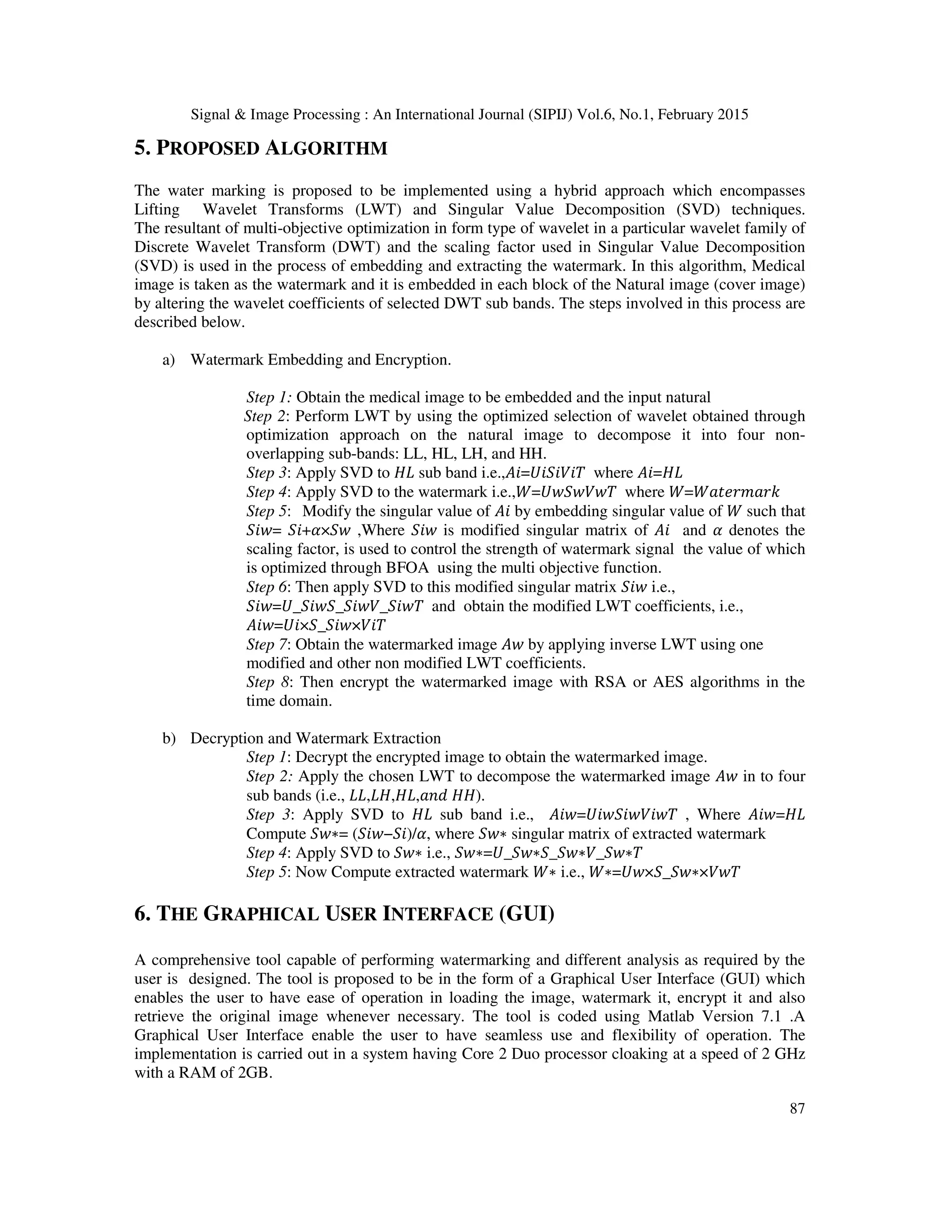 Signal & Image Processing : An International Journal (SIPIJ) Vol.6, No.1, February 2015 87 5. PROPOSED ALGORITHM The water marking is proposed to be implemented using a hybrid approach which encompasses Lifting Wavelet Transforms (LWT) and Singular Value Decomposition (SVD) techniques. The resultant of multi-objective optimization in form type of wavelet in a particular wavelet family of Discrete Wavelet Transform (DWT) and the scaling factor used in Singular Value Decomposition (SVD) is used in the process of embedding and extracting the watermark. In this algorithm, Medical image is taken as the watermark and it is embedded in each block of the Natural image (cover image) by altering the wavelet coefficients of selected DWT sub bands. The steps involved in this process are described below. a) Watermark Embedding and Encryption. Step 1: Obtain the medical image to be embedded and the input natural Step 2: Perform LWT by using the optimized selection of wavelet obtained through optimization approach on the natural image to decompose it into four non- overlapping sub-bands: LL, HL, LH, and HH. Step 3: Apply SVD to ‫ܮܪ‬ sub band i.e.,‫ܸܷܶ݅݅ܵ݅=݅ܣ‬ where ‫ܮܪ=݅ܣ‬ Step 4: Apply SVD to the watermark i.e.,ܹ=ܷ‫ܶݓܸݓܵݓ‬ where ܹ=ܹܽ‫݇ݎܽ݉ݎ݁ݐ‬ Step 5: Modify the singular value of ‫݅ܣ‬ by embedding singular value of ܹ such that ܵ݅‫=ݓ‬ ܵ݅+ߙ×ܵ‫ݓ‬ ,Where ܵ݅‫ݓ‬ is modified singular matrix of ‫݅ܣ‬ and ߙ denotes the scaling factor, is used to control the strength of watermark signal the value of which is optimized through BFOA using the multi objective function. Step 6: Then apply SVD to this modified singular matrix ܵ݅‫ݓ‬ i.e., ܵ݅‫ܶݓ݅ܵ_ܸݓ݅ܵ_ܵݓ݅ܵ_ܷ=ݓ‬ and obtain the modified LWT coefficients, i.e., ‫ܸܶ݅×ݓ݅ܵ_ܵ×ܷ݅=ݓ݅ܣ‬ Step 7: Obtain the watermarked image ‫ݓܣ‬ by applying inverse LWT using one modified and other non modified LWT coefficients. Step 8: Then encrypt the watermarked image with RSA or AES algorithms in the time domain. b) Decryption and Watermark Extraction Step 1: Decrypt the encrypted image to obtain the watermarked image. Step 2: Apply the chosen LWT to decompose the watermarked image ‫ݓܣ‬ in to four sub bands (i.e., ‫݀݊ܽ,ܮܪ,ܪܮ,ܮܮ‬ ‫.)ܪܪ‬ Step 3: Apply SVD to ‫ܮܪ‬ sub band i.e., ‫ܶݓܸ݅ݓ݅ܵݓܷ݅=ݓ݅ܣ‬ , Where ‫ܮܪ=ݓ݅ܣ‬ Compute ܵ‫=∗ݓ‬ (ܵ݅‫,ߙ/)݅ܵ−ݓ‬ where ܵ‫∗ݓ‬ singular matrix of extracted watermark Step 4: Apply SVD to ܵ‫∗ݓ‬ i.e., ܵ‫ܶ∗ݓܵ_ܸ∗ݓܵ_ܵ∗ݓܵ_ܷ=∗ݓ‬ Step 5: Now Compute extracted watermark ܹ∗ i.e., ܹ∗=ܷ‫ܶݓܸ×∗ݓܵ_ܵ×ݓ‬ 6. THE GRAPHICAL USER INTERFACE (GUI) A comprehensive tool capable of performing watermarking and different analysis as required by the user is designed. The tool is proposed to be in the form of a Graphical User Interface (GUI) which enables the user to have ease of operation in loading the image, watermark it, encrypt it and also retrieve the original image whenever necessary. The tool is coded using Matlab Version 7.1 .A Graphical User Interface enable the user to have seamless use and flexibility of operation. The implementation is carried out in a system having Core 2 Duo processor cloaking at a speed of 2 GHz with a RAM of 2GB. 