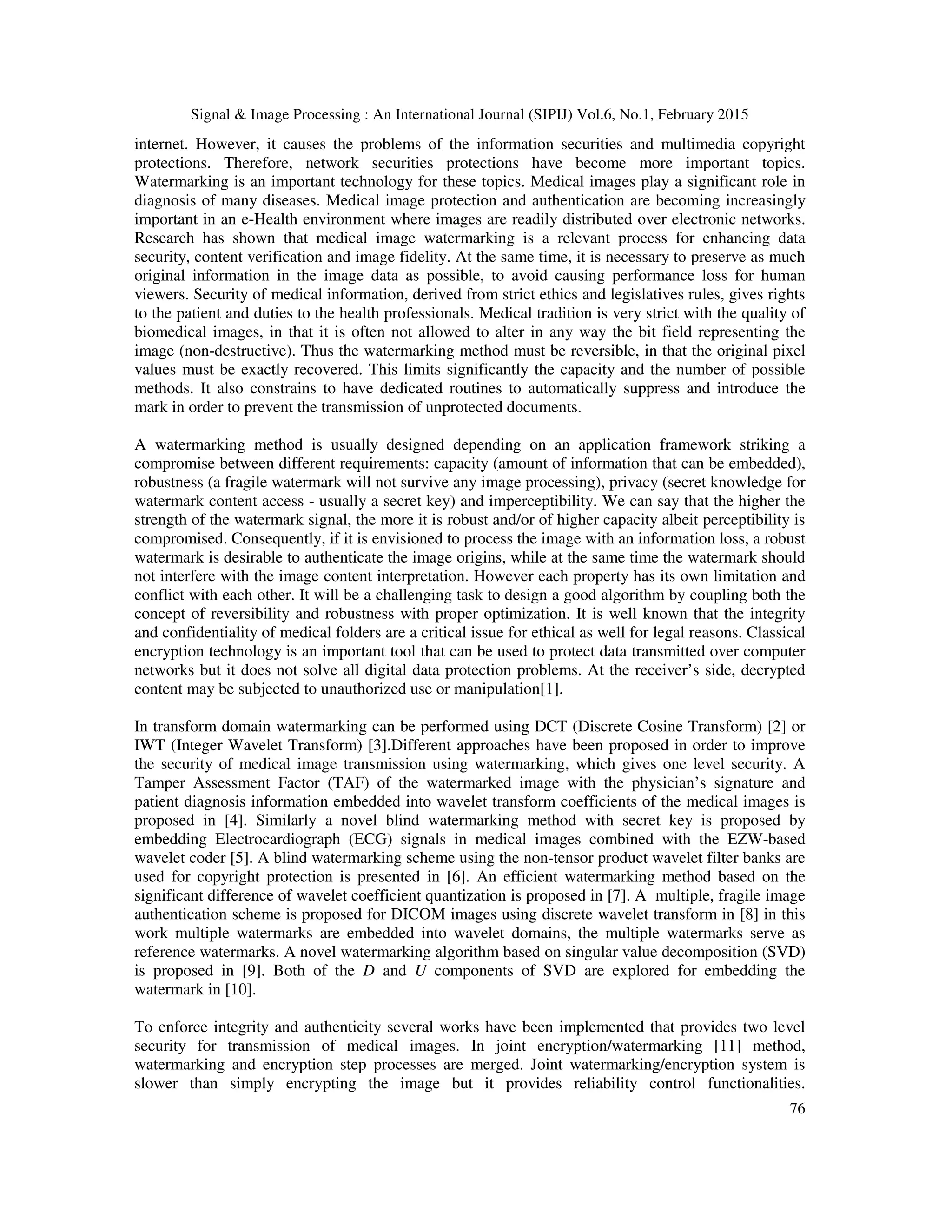 Signal & Image Processing : An International Journal (SIPIJ) Vol.6, No.1, February 2015 76 internet. However, it causes the problems of the information securities and multimedia copyright protections. Therefore, network securities protections have become more important topics. Watermarking is an important technology for these topics. Medical images play a significant role in diagnosis of many diseases. Medical image protection and authentication are becoming increasingly important in an e-Health environment where images are readily distributed over electronic networks. Research has shown that medical image watermarking is a relevant process for enhancing data security, content verification and image fidelity. At the same time, it is necessary to preserve as much original information in the image data as possible, to avoid causing performance loss for human viewers. Security of medical information, derived from strict ethics and legislatives rules, gives rights to the patient and duties to the health professionals. Medical tradition is very strict with the quality of biomedical images, in that it is often not allowed to alter in any way the bit field representing the image (non-destructive). Thus the watermarking method must be reversible, in that the original pixel values must be exactly recovered. This limits significantly the capacity and the number of possible methods. It also constrains to have dedicated routines to automatically suppress and introduce the mark in order to prevent the transmission of unprotected documents. A watermarking method is usually designed depending on an application framework striking a compromise between different requirements: capacity (amount of information that can be embedded), robustness (a fragile watermark will not survive any image processing), privacy (secret knowledge for watermark content access - usually a secret key) and imperceptibility. We can say that the higher the strength of the watermark signal, the more it is robust and/or of higher capacity albeit perceptibility is compromised. Consequently, if it is envisioned to process the image with an information loss, a robust watermark is desirable to authenticate the image origins, while at the same time the watermark should not interfere with the image content interpretation. However each property has its own limitation and conflict with each other. It will be a challenging task to design a good algorithm by coupling both the concept of reversibility and robustness with proper optimization. It is well known that the integrity and confidentiality of medical folders are a critical issue for ethical as well for legal reasons. Classical encryption technology is an important tool that can be used to protect data transmitted over computer networks but it does not solve all digital data protection problems. At the receiver’s side, decrypted content may be subjected to unauthorized use or manipulation[1]. In transform domain watermarking can be performed using DCT (Discrete Cosine Transform) [2] or IWT (Integer Wavelet Transform) [3].Different approaches have been proposed in order to improve the security of medical image transmission using watermarking, which gives one level security. A Tamper Assessment Factor (TAF) of the watermarked image with the physician’s signature and patient diagnosis information embedded into wavelet transform coefficients of the medical images is proposed in [4]. Similarly a novel blind watermarking method with secret key is proposed by embedding Electrocardiograph (ECG) signals in medical images combined with the EZW-based wavelet coder [5]. A blind watermarking scheme using the non-tensor product wavelet filter banks are used for copyright protection is presented in [6]. An efficient watermarking method based on the significant difference of wavelet coefficient quantization is proposed in [7]. A multiple, fragile image authentication scheme is proposed for DICOM images using discrete wavelet transform in [8] in this work multiple watermarks are embedded into wavelet domains, the multiple watermarks serve as reference watermarks. A novel watermarking algorithm based on singular value decomposition (SVD) is proposed in [9]. Both of the D and U components of SVD are explored for embedding the watermark in [10]. To enforce integrity and authenticity several works have been implemented that provides two level security for transmission of medical images. In joint encryption/watermarking [11] method, watermarking and encryption step processes are merged. Joint watermarking/encryption system is slower than simply encrypting the image but it provides reliability control functionalities. 