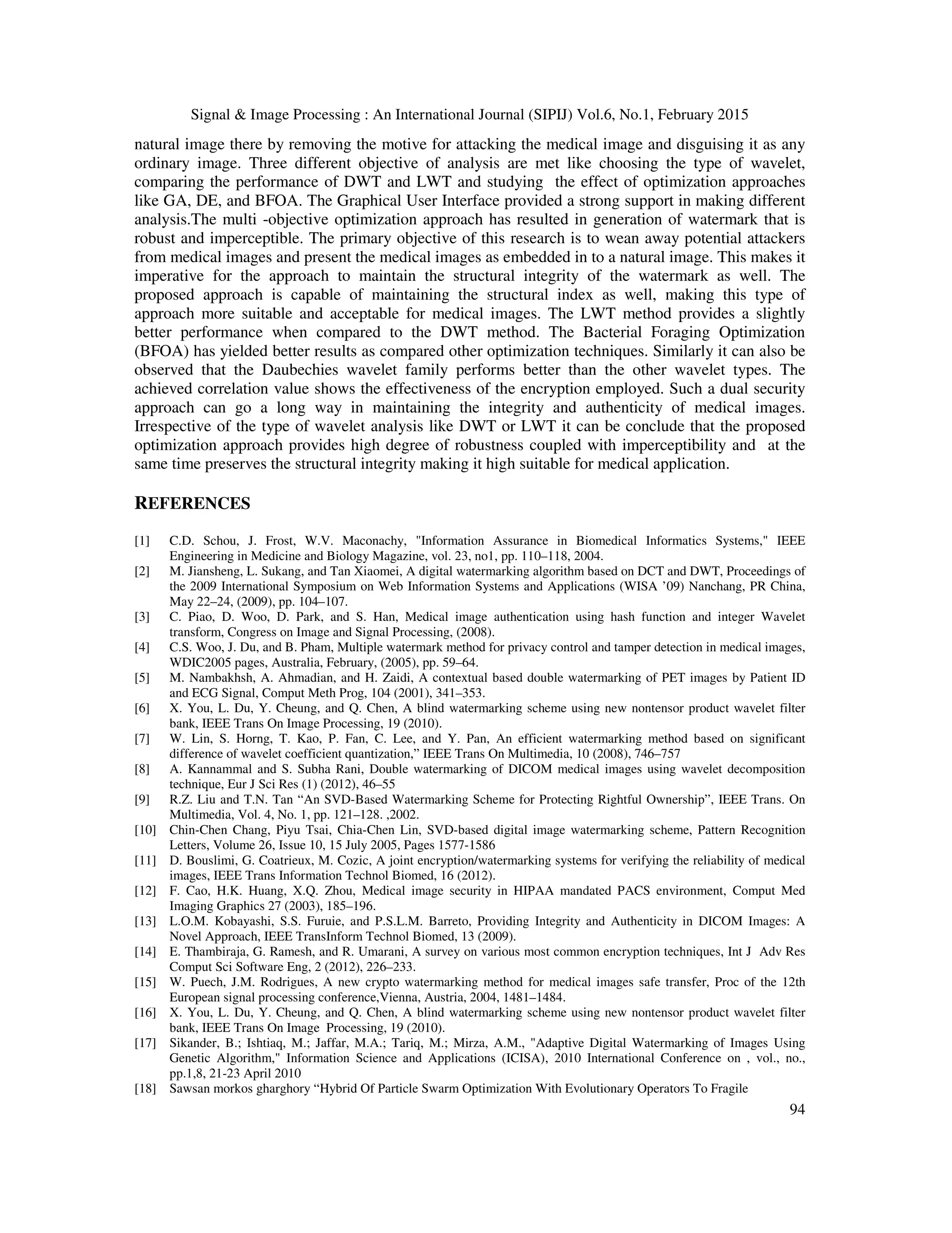 Signal & Image Processing : An International Journal (SIPIJ) Vol.6, No.1, February 2015 94 natural image there by removing the motive for attacking the medical image and disguising it as any ordinary image. Three different objective of analysis are met like choosing the type of wavelet, comparing the performance of DWT and LWT and studying the effect of optimization approaches like GA, DE, and BFOA. The Graphical User Interface provided a strong support in making different analysis.The multi -objective optimization approach has resulted in generation of watermark that is robust and imperceptible. The primary objective of this research is to wean away potential attackers from medical images and present the medical images as embedded in to a natural image. This makes it imperative for the approach to maintain the structural integrity of the watermark as well. The proposed approach is capable of maintaining the structural index as well, making this type of approach more suitable and acceptable for medical images. The LWT method provides a slightly better performance when compared to the DWT method. The Bacterial Foraging Optimization (BFOA) has yielded better results as compared other optimization techniques. Similarly it can also be observed that the Daubechies wavelet family performs better than the other wavelet types. The achieved correlation value shows the effectiveness of the encryption employed. Such a dual security approach can go a long way in maintaining the integrity and authenticity of medical images. Irrespective of the type of wavelet analysis like DWT or LWT it can be conclude that the proposed optimization approach provides high degree of robustness coupled with imperceptibility and at the same time preserves the structural integrity making it high suitable for medical application. REFERENCES [1] C.D. Schou, J. Frost, W.V. Maconachy, "Information Assurance in Biomedical Informatics Systems," IEEE Engineering in Medicine and Biology Magazine, vol. 23, no1, pp. 110–118, 2004. [2] M. Jiansheng, L. Sukang, and Tan Xiaomei, A digital watermarking algorithm based on DCT and DWT, Proceedings of the 2009 International Symposium on Web Information Systems and Applications (WISA ’09) Nanchang, PR China, May 22–24, (2009), pp. 104–107. [3] C. Piao, D. Woo, D. Park, and S. Han, Medical image authentication using hash function and integer Wavelet transform, Congress on Image and Signal Processing, (2008). [4] C.S. Woo, J. Du, and B. Pham, Multiple watermark method for privacy control and tamper detection in medical images, WDIC2005 pages, Australia, February, (2005), pp. 59–64. [5] M. Nambakhsh, A. Ahmadian, and H. Zaidi, A contextual based double watermarking of PET images by Patient ID and ECG Signal, Comput Meth Prog, 104 (2001), 341–353. [6] X. You, L. Du, Y. Cheung, and Q. Chen, A blind watermarking scheme using new nontensor product wavelet filter bank, IEEE Trans On Image Processing, 19 (2010). [7] W. Lin, S. Horng, T. Kao, P. Fan, C. Lee, and Y. Pan, An efficient watermarking method based on significant difference of wavelet coefficient quantization,” IEEE Trans On Multimedia, 10 (2008), 746–757 [8] A. Kannammal and S. Subha Rani, Double watermarking of DICOM medical images using wavelet decomposition technique, Eur J Sci Res (1) (2012), 46–55 [9] R.Z. Liu and T.N. Tan “An SVD-Based Watermarking Scheme for Protecting Rightful Ownership”, IEEE Trans. On Multimedia, Vol. 4, No. 1, pp. 121–128. ,2002. [10] Chin-Chen Chang, Piyu Tsai, Chia-Chen Lin, SVD-based digital image watermarking scheme, Pattern Recognition Letters, Volume 26, Issue 10, 15 July 2005, Pages 1577-1586 [11] D. Bouslimi, G. Coatrieux, M. Cozic, A joint encryption/watermarking systems for verifying the reliability of medical images, IEEE Trans Information Technol Biomed, 16 (2012). [12] F. Cao, H.K. Huang, X.Q. Zhou, Medical image security in HIPAA mandated PACS environment, Comput Med Imaging Graphics 27 (2003), 185–196. [13] L.O.M. Kobayashi, S.S. Furuie, and P.S.L.M. Barreto, Providing Integrity and Authenticity in DICOM Images: A Novel Approach, IEEE TransInform Technol Biomed, 13 (2009). [14] E. Thambiraja, G. Ramesh, and R. Umarani, A survey on various most common encryption techniques, Int J Adv Res Comput Sci Software Eng, 2 (2012), 226–233. [15] W. Puech, J.M. Rodrigues, A new crypto watermarking method for medical images safe transfer, Proc of the 12th European signal processing conference,Vienna, Austria, 2004, 1481–1484. [16] X. You, L. Du, Y. Cheung, and Q. Chen, A blind watermarking scheme using new nontensor product wavelet filter bank, IEEE Trans On Image Processing, 19 (2010). [17] Sikander, B.; Ishtiaq, M.; Jaffar, M.A.; Tariq, M.; Mirza, A.M., "Adaptive Digital Watermarking of Images Using Genetic Algorithm," Information Science and Applications (ICISA), 2010 International Conference on , vol., no., pp.1,8, 21-23 April 2010 [18] Sawsan morkos gharghory “Hybrid Of Particle Swarm Optimization With Evolutionary Operators To Fragile 