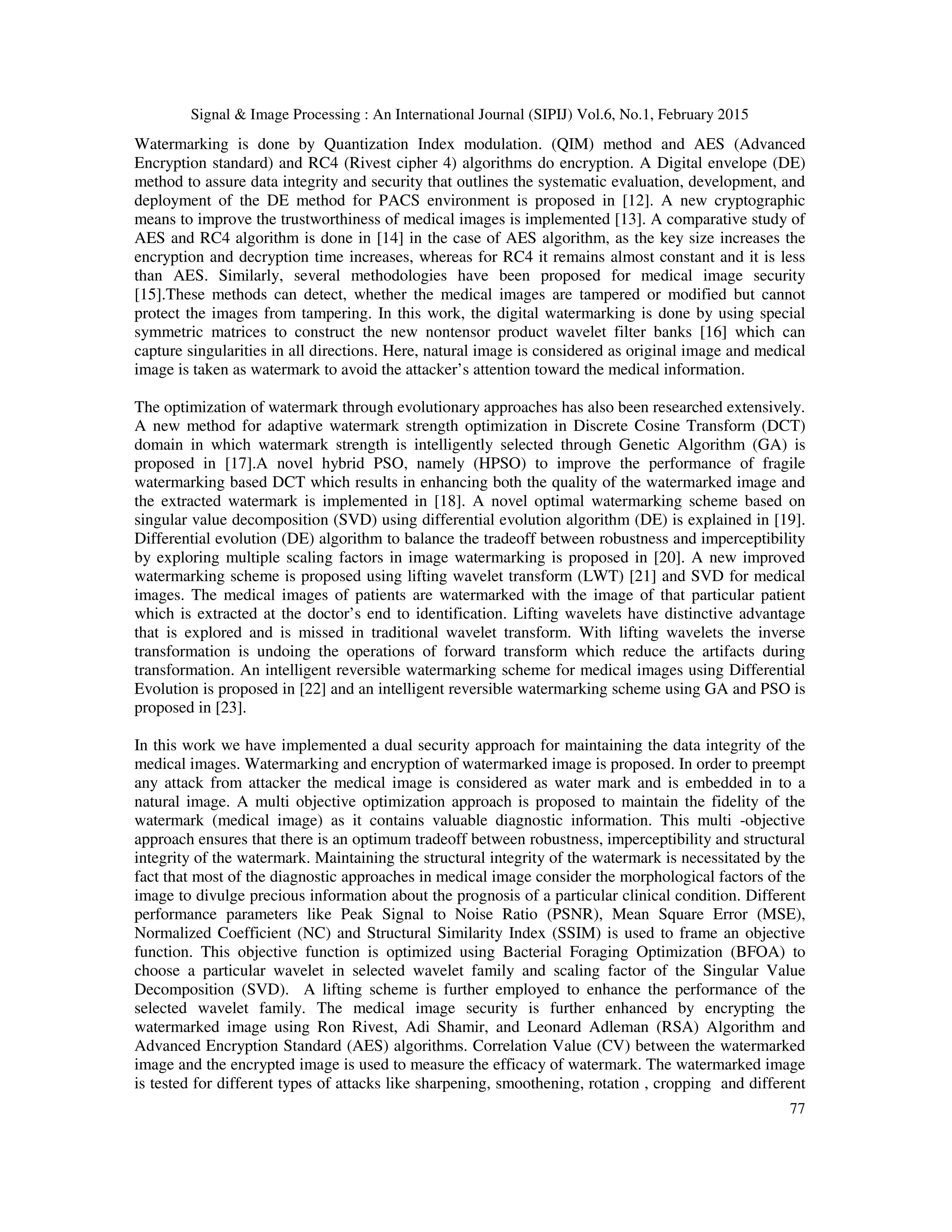 Signal & Image Processing : An International Journal (SIPIJ) Vol.6, No.1, February 2015 77 Watermarking is done by Quantization Index modulation. (QIM) method and AES (Advanced Encryption standard) and RC4 (Rivest cipher 4) algorithms do encryption. A Digital envelope (DE) method to assure data integrity and security that outlines the systematic evaluation, development, and deployment of the DE method for PACS environment is proposed in [12]. A new cryptographic means to improve the trustworthiness of medical images is implemented [13]. A comparative study of AES and RC4 algorithm is done in [14] in the case of AES algorithm, as the key size increases the encryption and decryption time increases, whereas for RC4 it remains almost constant and it is less than AES. Similarly, several methodologies have been proposed for medical image security [15].These methods can detect, whether the medical images are tampered or modified but cannot protect the images from tampering. In this work, the digital watermarking is done by using special symmetric matrices to construct the new nontensor product wavelet filter banks [16] which can capture singularities in all directions. Here, natural image is considered as original image and medical image is taken as watermark to avoid the attacker’s attention toward the medical information. The optimization of watermark through evolutionary approaches has also been researched extensively. A new method for adaptive watermark strength optimization in Discrete Cosine Transform (DCT) domain in which watermark strength is intelligently selected through Genetic Algorithm (GA) is proposed in [17].A novel hybrid PSO, namely (HPSO) to improve the performance of fragile watermarking based DCT which results in enhancing both the quality of the watermarked image and the extracted watermark is implemented in [18]. A novel optimal watermarking scheme based on singular value decomposition (SVD) using differential evolution algorithm (DE) is explained in [19]. Differential evolution (DE) algorithm to balance the tradeoff between robustness and imperceptibility by exploring multiple scaling factors in image watermarking is proposed in [20]. A new improved watermarking scheme is proposed using lifting wavelet transform (LWT) [21] and SVD for medical images. The medical images of patients are watermarked with the image of that particular patient which is extracted at the doctor’s end to identification. Lifting wavelets have distinctive advantage that is explored and is missed in traditional wavelet transform. With lifting wavelets the inverse transformation is undoing the operations of forward transform which reduce the artifacts during transformation. An intelligent reversible watermarking scheme for medical images using Differential Evolution is proposed in [22] and an intelligent reversible watermarking scheme using GA and PSO is proposed in [23]. In this work we have implemented a dual security approach for maintaining the data integrity of the medical images. Watermarking and encryption of watermarked image is proposed. In order to preempt any attack from attacker the medical image is considered as water mark and is embedded in to a natural image. A multi objective optimization approach is proposed to maintain the fidelity of the watermark (medical image) as it contains valuable diagnostic information. This multi -objective approach ensures that there is an optimum tradeoff between robustness, imperceptibility and structural integrity of the watermark. Maintaining the structural integrity of the watermark is necessitated by the fact that most of the diagnostic approaches in medical image consider the morphological factors of the image to divulge precious information about the prognosis of a particular clinical condition. Different performance parameters like Peak Signal to Noise Ratio (PSNR), Mean Square Error (MSE), Normalized Coefficient (NC) and Structural Similarity Index (SSIM) is used to frame an objective function. This objective function is optimized using Bacterial Foraging Optimization (BFOA) to choose a particular wavelet in selected wavelet family and scaling factor of the Singular Value Decomposition (SVD). A lifting scheme is further employed to enhance the performance of the selected wavelet family. The medical image security is further enhanced by encrypting the watermarked image using Ron Rivest, Adi Shamir, and Leonard Adleman (RSA) Algorithm and Advanced Encryption Standard (AES) algorithms. Correlation Value (CV) between the watermarked image and the encrypted image is used to measure the efficacy of watermark. The watermarked image is tested for different types of attacks like sharpening, smoothening, rotation , cropping and different 