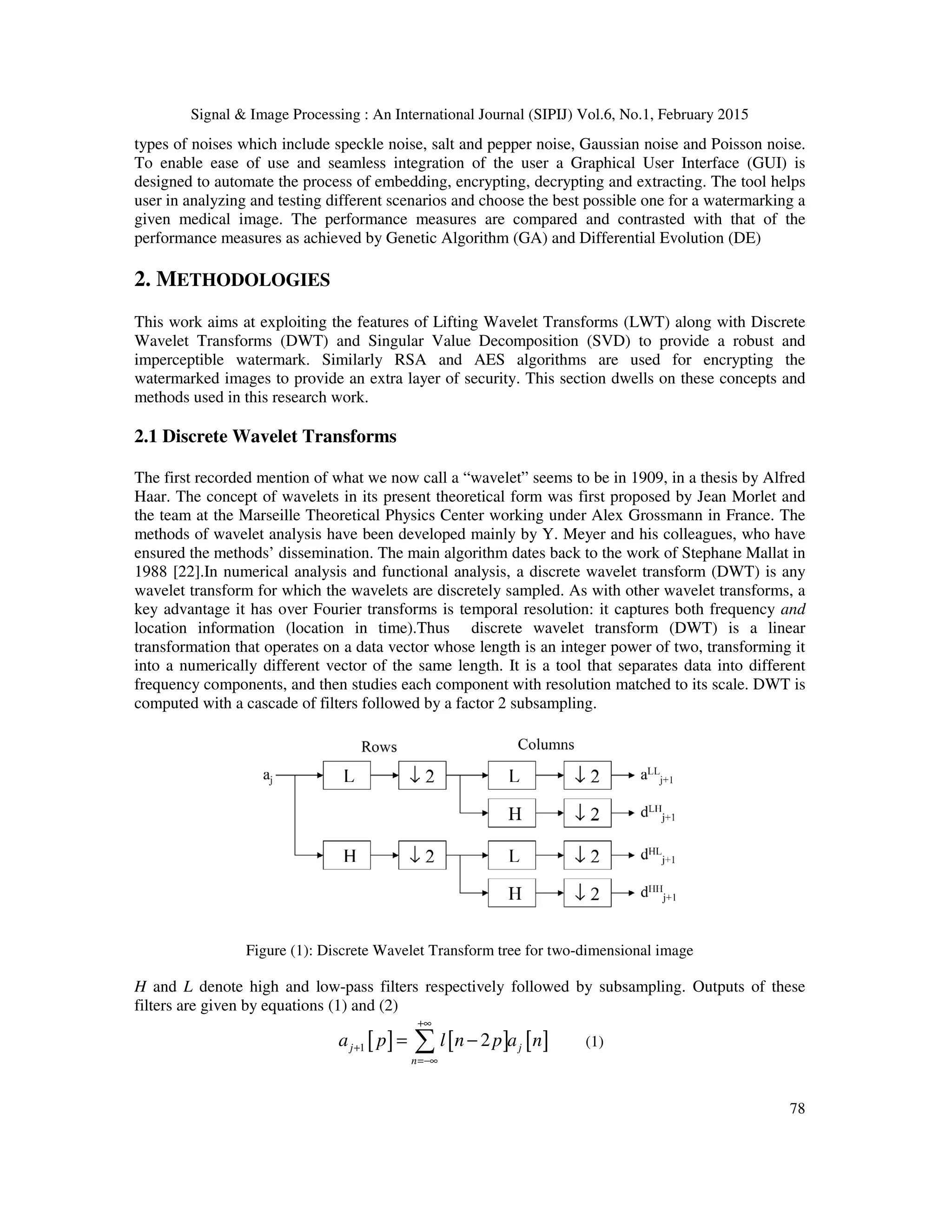 Signal & Image Processing : An International Journal (SIPIJ) Vol.6, No.1, February 2015 78 types of noises which include speckle noise, salt and pepper noise, Gaussian noise and Poisson noise. To enable ease of use and seamless integration of the user a Graphical User Interface (GUI) is designed to automate the process of embedding, encrypting, decrypting and extracting. The tool helps user in analyzing and testing different scenarios and choose the best possible one for a watermarking a given medical image. The performance measures are compared and contrasted with that of the performance measures as achieved by Genetic Algorithm (GA) and Differential Evolution (DE) 2. METHODOLOGIES This work aims at exploiting the features of Lifting Wavelet Transforms (LWT) along with Discrete Wavelet Transforms (DWT) and Singular Value Decomposition (SVD) to provide a robust and imperceptible watermark. Similarly RSA and AES algorithms are used for encrypting the watermarked images to provide an extra layer of security. This section dwells on these concepts and methods used in this research work. 2.1 Discrete Wavelet Transforms The first recorded mention of what we now call a “wavelet” seems to be in 1909, in a thesis by Alfred Haar. The concept of wavelets in its present theoretical form was first proposed by Jean Morlet and the team at the Marseille Theoretical Physics Center working under Alex Grossmann in France. The methods of wavelet analysis have been developed mainly by Y. Meyer and his colleagues, who have ensured the methods’ dissemination. The main algorithm dates back to the work of Stephane Mallat in 1988 [22].In numerical analysis and functional analysis, a discrete wavelet transform (DWT) is any wavelet transform for which the wavelets are discretely sampled. As with other wavelet transforms, a key advantage it has over Fourier transforms is temporal resolution: it captures both frequency and location information (location in time).Thus discrete wavelet transform (DWT) is a linear transformation that operates on a data vector whose length is an integer power of two, transforming it into a numerically different vector of the same length. It is a tool that separates data into different frequency components, and then studies each component with resolution matched to its scale. DWT is computed with a cascade of filters followed by a factor 2 subsampling. Figure (1): Discrete Wavelet Transform tree for two-dimensional image H and L denote high and low-pass filters respectively followed by subsampling. Outputs of these filters are given by equations (1) and (2) [ ] [ ] [ ]1 2j j n a p l n p a n +∞ + =−∞ = −∑ (1) 