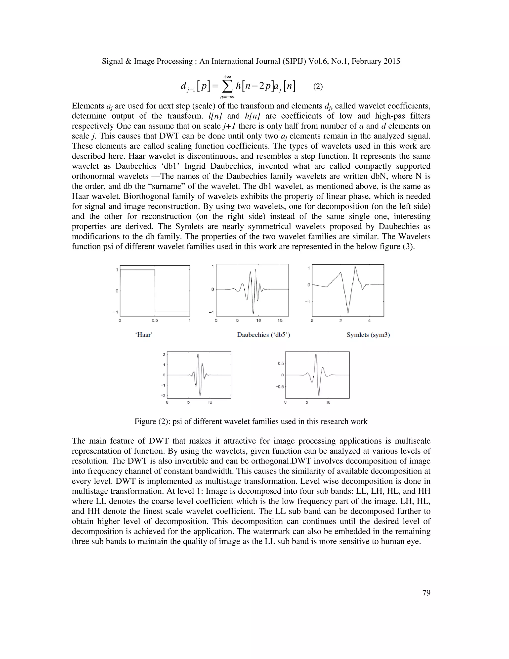 Signal & Image Processing : An International Journal (SIPIJ) Vol.6, No.1, February 2015 79 [ ] [ ] [ ]1 2j j n d p h n p a n +∞ + =−∞ = −∑ (2) Elements aj are used for next step (scale) of the transform and elements dj, called wavelet coefficients, determine output of the transform. l[n] and h[n] are coefficients of low and high-pas filters respectively One can assume that on scale j+1 there is only half from number of a and d elements on scale j. This causes that DWT can be done until only two aj elements remain in the analyzed signal. These elements are called scaling function coefficients. The types of wavelets used in this work are described here. Haar wavelet is discontinuous, and resembles a step function. It represents the same wavelet as Daubechies ‘db1’ Ingrid Daubechies, invented what are called compactly supported orthonormal wavelets —The names of the Daubechies family wavelets are written dbN, where N is the order, and db the “surname” of the wavelet. The db1 wavelet, as mentioned above, is the same as Haar wavelet. Biorthogonal family of wavelets exhibits the property of linear phase, which is needed for signal and image reconstruction. By using two wavelets, one for decomposition (on the left side) and the other for reconstruction (on the right side) instead of the same single one, interesting properties are derived. The Symlets are nearly symmetrical wavelets proposed by Daubechies as modifications to the db family. The properties of the two wavelet families are similar. The Wavelets function psi of different wavelet families used in this work are represented in the below figure (3). Figure (2): psi of different wavelet families used in this research work The main feature of DWT that makes it attractive for image processing applications is multiscale representation of function. By using the wavelets, given function can be analyzed at various levels of resolution. The DWT is also invertible and can be orthogonal.DWT involves decomposition of image into frequency channel of constant bandwidth. This causes the similarity of available decomposition at every level. DWT is implemented as multistage transformation. Level wise decomposition is done in multistage transformation. At level 1: Image is decomposed into four sub bands: LL, LH, HL, and HH where LL denotes the coarse level coefficient which is the low frequency part of the image. LH, HL, and HH denote the finest scale wavelet coefficient. The LL sub band can be decomposed further to obtain higher level of decomposition. This decomposition can continues until the desired level of decomposition is achieved for the application. The watermark can also be embedded in the remaining three sub bands to maintain the quality of image as the LL sub band is more sensitive to human eye. 