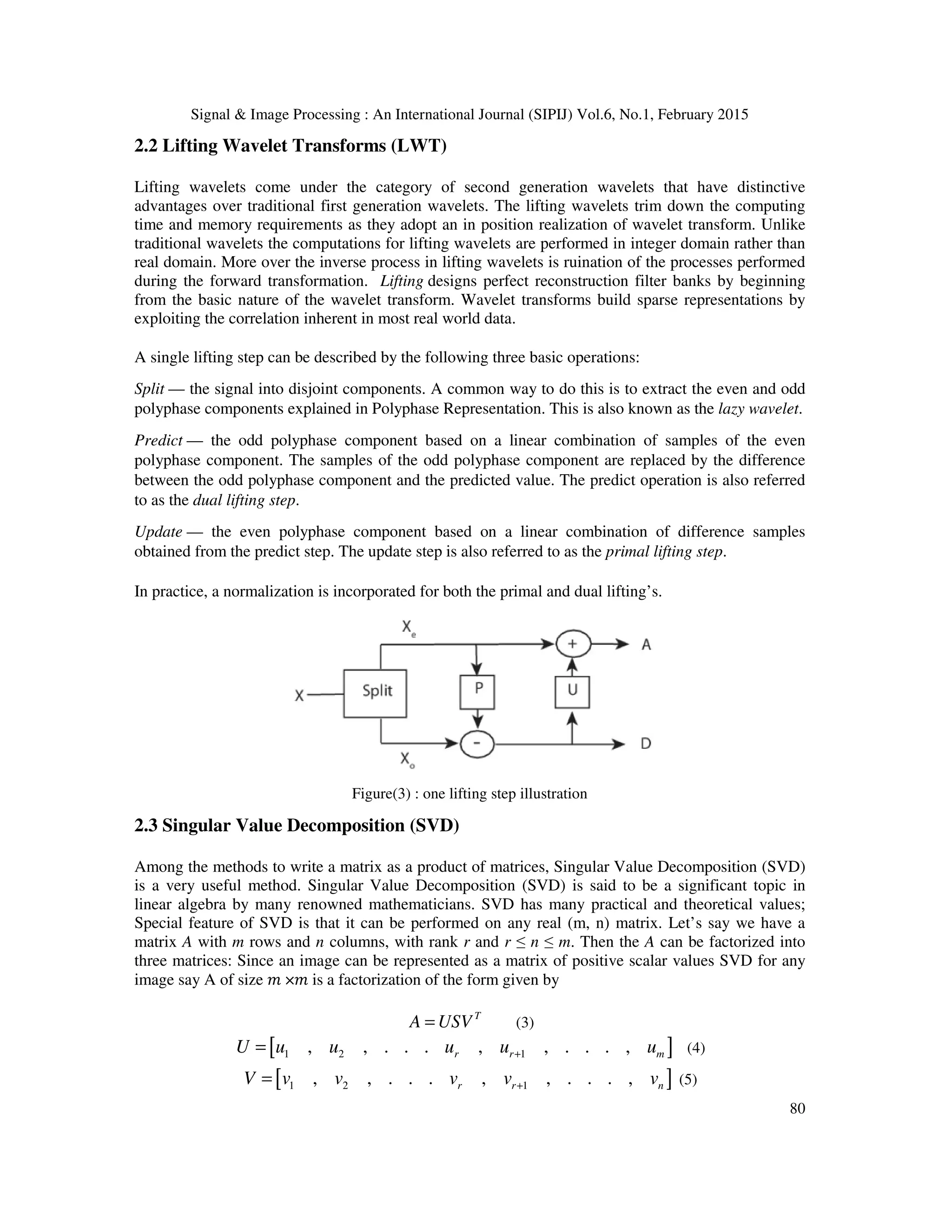 Signal & Image Processing : An International Journal (SIPIJ) Vol.6, No.1, February 2015 80 2.2 Lifting Wavelet Transforms (LWT) Lifting wavelets come under the category of second generation wavelets that have distinctive advantages over traditional first generation wavelets. The lifting wavelets trim down the computing time and memory requirements as they adopt an in position realization of wavelet transform. Unlike traditional wavelets the computations for lifting wavelets are performed in integer domain rather than real domain. More over the inverse process in lifting wavelets is ruination of the processes performed during the forward transformation. Lifting designs perfect reconstruction filter banks by beginning from the basic nature of the wavelet transform. Wavelet transforms build sparse representations by exploiting the correlation inherent in most real world data. A single lifting step can be described by the following three basic operations: Split — the signal into disjoint components. A common way to do this is to extract the even and odd polyphase components explained in Polyphase Representation. This is also known as the lazy wavelet. Predict — the odd polyphase component based on a linear combination of samples of the even polyphase component. The samples of the odd polyphase component are replaced by the difference between the odd polyphase component and the predicted value. The predict operation is also referred to as the dual lifting step. Update — the even polyphase component based on a linear combination of difference samples obtained from the predict step. The update step is also referred to as the primal lifting step. In practice, a normalization is incorporated for both the primal and dual lifting’s. Figure(3) : one lifting step illustration 2.3 Singular Value Decomposition (SVD) Among the methods to write a matrix as a product of matrices, Singular Value Decomposition (SVD) is a very useful method. Singular Value Decomposition (SVD) is said to be a significant topic in linear algebra by many renowned mathematicians. SVD has many practical and theoretical values; Special feature of SVD is that it can be performed on any real (m, n) matrix. Let’s say we have a matrix A with m rows and n columns, with rank r and r ≤ n ≤ m. Then the A can be factorized into three matrices: Since an image can be represented as a matrix of positive scalar values SVD for any image say A of size ݉ ×݉ is a factorization of the form given by T A USV= (3) [ ]1 2 1, , . . . , , . . . ,r r mU u u u u u+= (4) [ ]1 2 1, , . . . , , . . . ,r r nV v v v v v+= (5) 
