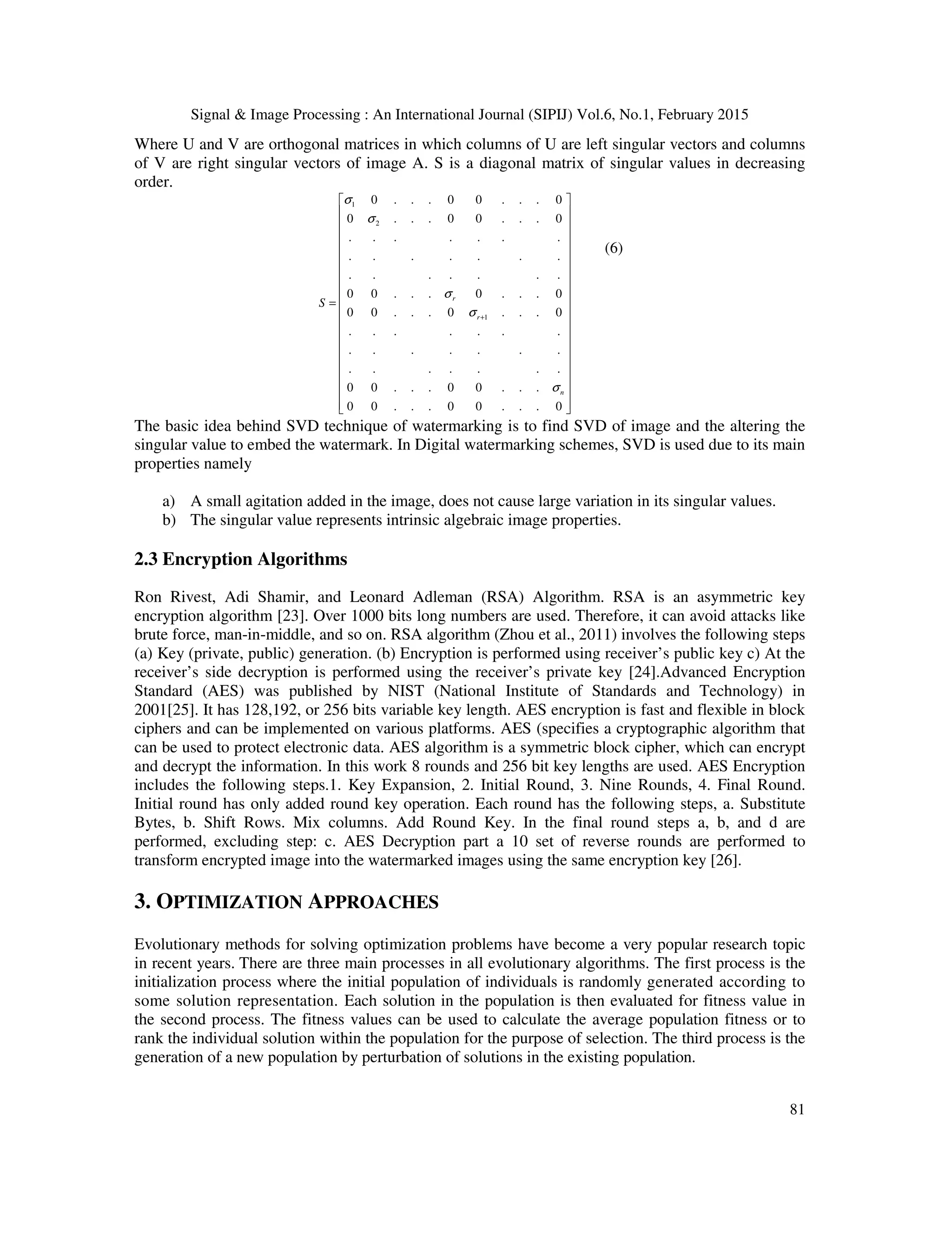 Signal & Image Processing : An International Journal (SIPIJ) Vol.6, No.1, February 2015 81 Where U and V are orthogonal matrices in which columns of U are left singular vectors and columns of V are right singular vectors of image A. S is a diagonal matrix of singular values in decreasing order. 1 2 1 0 . . . 0 0 . . . 0 0 . . . 0 0 . . . 0 . . . . . . . . . . . . . . . . . . . . . 0 0 . . . 0 . . . 0 0 0 . . . 0 . . . 0 . . . . . . . . . . . . . . . . . . . . . 0 0 . . . 0 0 . . . 0 0 . . . 0 0 . . . 0 r r n S σ σ σ σ σ +                  =                    (6) The basic idea behind SVD technique of watermarking is to find SVD of image and the altering the singular value to embed the watermark. In Digital watermarking schemes, SVD is used due to its main properties namely a) A small agitation added in the image, does not cause large variation in its singular values. b) The singular value represents intrinsic algebraic image properties. 2.3 Encryption Algorithms Ron Rivest, Adi Shamir, and Leonard Adleman (RSA) Algorithm. RSA is an asymmetric key encryption algorithm [23]. Over 1000 bits long numbers are used. Therefore, it can avoid attacks like brute force, man-in-middle, and so on. RSA algorithm (Zhou et al., 2011) involves the following steps (a) Key (private, public) generation. (b) Encryption is performed using receiver’s public key c) At the receiver’s side decryption is performed using the receiver’s private key [24].Advanced Encryption Standard (AES) was published by NIST (National Institute of Standards and Technology) in 2001[25]. It has 128,192, or 256 bits variable key length. AES encryption is fast and flexible in block ciphers and can be implemented on various platforms. AES (specifies a cryptographic algorithm that can be used to protect electronic data. AES algorithm is a symmetric block cipher, which can encrypt and decrypt the information. In this work 8 rounds and 256 bit key lengths are used. AES Encryption includes the following steps.1. Key Expansion, 2. Initial Round, 3. Nine Rounds, 4. Final Round. Initial round has only added round key operation. Each round has the following steps, a. Substitute Bytes, b. Shift Rows. Mix columns. Add Round Key. In the final round steps a, b, and d are performed, excluding step: c. AES Decryption part a 10 set of reverse rounds are performed to transform encrypted image into the watermarked images using the same encryption key [26]. 3. OPTIMIZATION APPROACHES Evolutionary methods for solving optimization problems have become a very popular research topic in recent years. There are three main processes in all evolutionary algorithms. The first process is the initialization process where the initial population of individuals is randomly generated according to some solution representation. Each solution in the population is then evaluated for fitness value in the second process. The fitness values can be used to calculate the average population fitness or to rank the individual solution within the population for the purpose of selection. The third process is the generation of a new population by perturbation of solutions in the existing population. 