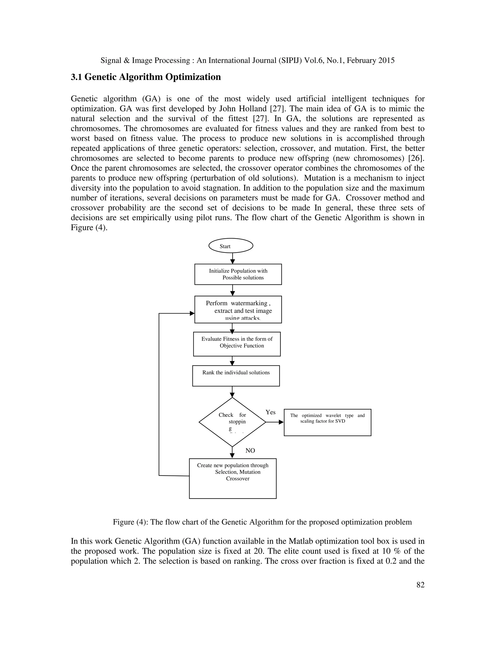 Signal & Image Processing : An International Journal (SIPIJ) Vol.6, No.1, February 2015 82 Initialize Population with Possible solutions Evaluate Fitness in the form of Objective Function Perform watermarking , extract and test image using attacks. Rank the individual solutions Check for stoppin g Criteri Create new population through Selection, Mutation Crossover The optimized wavelet type and scaling factor for SVD Yes NO Start 3.1 Genetic Algorithm Optimization Genetic algorithm (GA) is one of the most widely used artificial intelligent techniques for optimization. GA was first developed by John Holland [27]. The main idea of GA is to mimic the natural selection and the survival of the fittest [27]. In GA, the solutions are represented as chromosomes. The chromosomes are evaluated for fitness values and they are ranked from best to worst based on fitness value. The process to produce new solutions in is accomplished through repeated applications of three genetic operators: selection, crossover, and mutation. First, the better chromosomes are selected to become parents to produce new offspring (new chromosomes) [26]. Once the parent chromosomes are selected, the crossover operator combines the chromosomes of the parents to produce new offspring (perturbation of old solutions). Mutation is a mechanism to inject diversity into the population to avoid stagnation. In addition to the population size and the maximum number of iterations, several decisions on parameters must be made for GA. Crossover method and crossover probability are the second set of decisions to be made In general, these three sets of decisions are set empirically using pilot runs. The flow chart of the Genetic Algorithm is shown in Figure (4). Figure (4): The flow chart of the Genetic Algorithm for the proposed optimization problem In this work Genetic Algorithm (GA) function available in the Matlab optimization tool box is used in the proposed work. The population size is fixed at 20. The elite count used is fixed at 10 % of the population which 2. The selection is based on ranking. The cross over fraction is fixed at 0.2 and the 