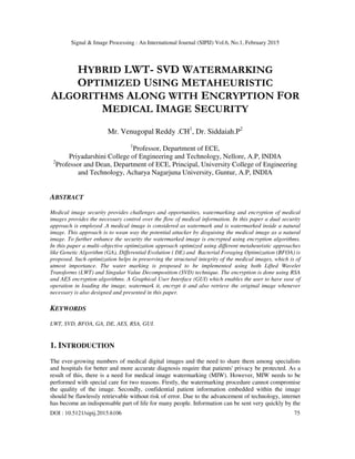 Signal & Image Processing : An International Journal (SIPIJ) Vol.6, No.1, February 2015
DOI : 10.5121/sipij.2015.6106 75
HYBRID LWT- SVD WATERMARKING
OPTIMIZED USING METAHEURISTIC
ALGORITHMS ALONG WITH ENCRYPTION FOR
MEDICAL IMAGE SECURITY
Mr. Venugopal Reddy .CH1
, Dr. Siddaiah.P2
1
Professor, Department of ECE,
Priyadarshini College of Engineering and Technology, Nellore, A.P, INDIA
2
Professor and Dean, Department of ECE, Principal, University College of Engineering
and Technology, Acharya Nagarjuna University, Guntur, A.P, INDIA
ABSTRACT
Medical image security provides challenges and opportunities, watermarking and encryption of medical
images provides the necessary control over the flow of medical information. In this paper a dual security
approach is employed .A medical image is considered as watermark and is watermarked inside a natural
image. This approach is to wean way the potential attacker by disguising the medical image as a natural
image. To further enhance the security the watermarked image is encrypted using encryption algorithms.
In this paper a multi–objective optimization approach optimized using different metaheuristic approaches
like Genetic Algorithm (GA), Differential Evolution ( DE) and Bacterial Foraging Optimization (BFOA) is
proposed. Such optimization helps in preserving the structural integrity of the medical images, which is of
utmost importance. The water marking is proposed to be implemented using both Lifted Wavelet
Transforms (LWT) and Singular Value Decomposition (SVD) technique. The encryption is done using RSA
and AES encryption algorithms. A Graphical User Interface (GUI) which enables the user to have ease of
operation in loading the image, watermark it, encrypt it and also retrieve the original image whenever
necessary is also designed and presented in this paper.
KEYWORDS
LWT, SVD, BFOA, GA, DE, AES, RSA, GUI.
1. INTRODUCTION
The ever-growing numbers of medical digital images and the need to share them among specialists
and hospitals for better and more accurate diagnosis require that patients' privacy be protected. As a
result of this, there is a need for medical image watermarking (MIW). However, MIW needs to be
performed with special care for two reasons. Firstly, the watermarking procedure cannot compromise
the quality of the image. Secondly, confidential patient information embedded within the image
should be flawlessly retrievable without risk of error. Due to the advancement of technology, internet
has become an indispensable part of life for many people. Information can be sent very quickly by the
 