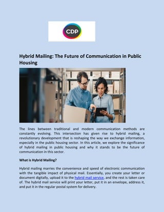 Hybrid Mailing: The Future of Communication in Public
Housing
The lines between traditional and modern communication methods are
constantly evolving. This intersection has given rise to hybrid mailing, a
revolutionary development that is reshaping the way we exchange information,
especially in the public housing sector. In this article, we explore the significance
of hybrid mailing in public housing and why it stands to be the future of
communication in this sector.
What is Hybrid Mailing?
Hybrid mailing marries the convenience and speed of electronic communication
with the tangible impact of physical mail. Essentially, you create your letter or
document digitally, upload it to the hybrid mail service, and the rest is taken care
of. The hybrid mail service will print your letter, put it in an envelope, address it,
and put it in the regular postal system for delivery.
 