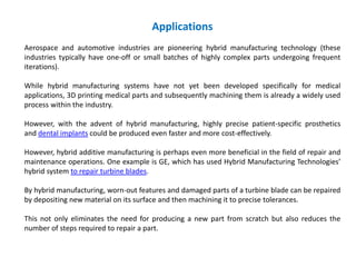 Applications
Aerospace and automotive industries are pioneering hybrid manufacturing technology (these
industries typically have one-off or small batches of highly complex parts undergoing frequent
iterations).
While hybrid manufacturing systems have not yet been developed specifically for medical
applications, 3D printing medical parts and subsequently machining them is already a widely used
process within the industry.
However, with the advent of hybrid manufacturing, highly precise patient-specific prosthetics
and dental implants could be produced even faster and more cost-effectively.
However, hybrid additive manufacturing is perhaps even more beneficial in the field of repair and
maintenance operations. One example is GE, which has used Hybrid Manufacturing Technologies’
hybrid system to repair turbine blades.
By hybrid manufacturing, worn-out features and damaged parts of a turbine blade can be repaired
by depositing new material on its surface and then machining it to precise tolerances.
This not only eliminates the need for producing a new part from scratch but also reduces the
number of steps required to repair a part.
 