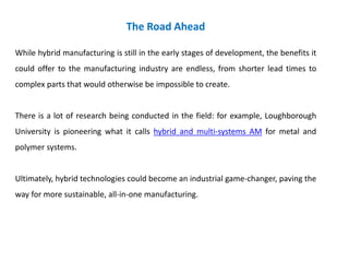 The Road Ahead
While hybrid manufacturing is still in the early stages of development, the benefits it
could offer to the manufacturing industry are endless, from shorter lead times to
complex parts that would otherwise be impossible to create.
There is a lot of research being conducted in the field: for example, Loughborough
University is pioneering what it calls hybrid and multi-systems AM for metal and
polymer systems.
Ultimately, hybrid technologies could become an industrial game-changer, paving the
way for more sustainable, all-in-one manufacturing.
 