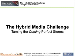 The Hybrid Media Challenge
       Taming the Perfect Storms




The Hybrid Media Challenge
  Taming the Coming Perfect Storms




           Gary Hayes EP Multi Platform ABC TV & Founder StoryLabs
             @garyphayes - gary@personalizemedia.com - storylabs.com.au - abc.net.au/tv
 